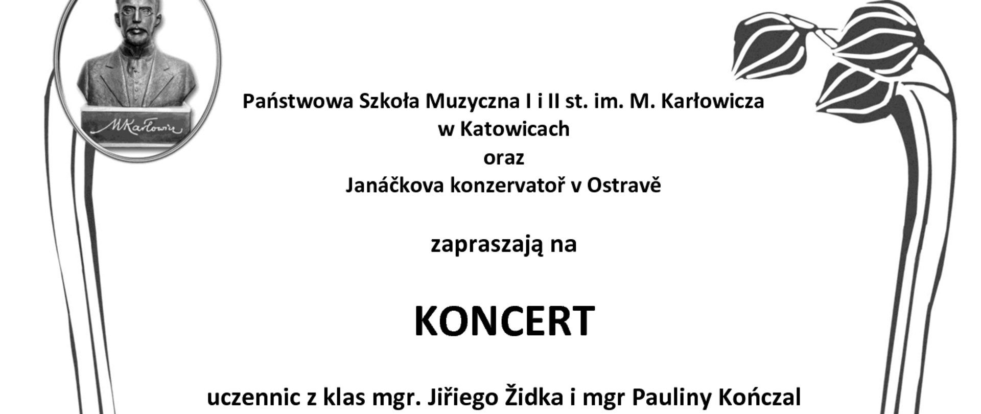 Państwowa Szkoła Muzyczna li ll st. im. M. Karłowicza
w Katowicach
oraz Janáčkova konzervatoř v Ostravě
zapraszają na
KONCERT
uczennic z klas mgr. Jiřiego Židka i mgr Pauliny Kończal
Eliška Dušková - obój
Dorota Juríková - obój
Maria Pawlik - obój
Jiří Židek, Szczepan Kończal - fortepian
W programie:
J. S. Bach, G. Ph. Telemann, A. Vivaldi R. Schumann, C. Nielsen, F. Poulenc
15 lutego 2023 r., g. 15.00 Sala kameralna