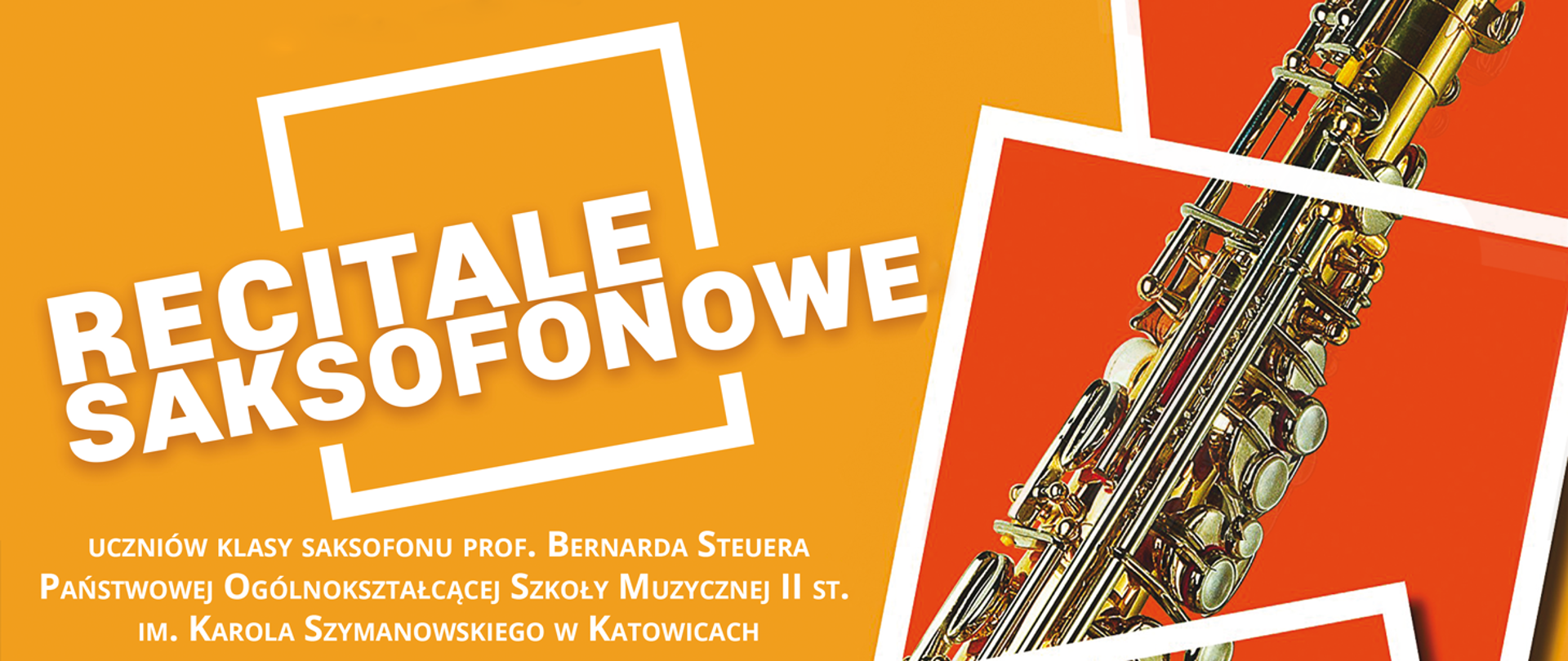 Baner w kolorze pomarańczowym. Po lewej stronie biały napis „recitale saksofonowe” w kwadratowym białym obrysie. Poniżej napis „uczniów klasy saksofonu prof. Bernarda Steuera Państwowej Ogólnokształcącej Szkoły Muzycznej II st. im. Karola Szymanowskiego w Katowicach”. Po prawej fragment zdjęcia saksofonu na tle ciemno pomarańczowych kwadratów z białym obrysem.