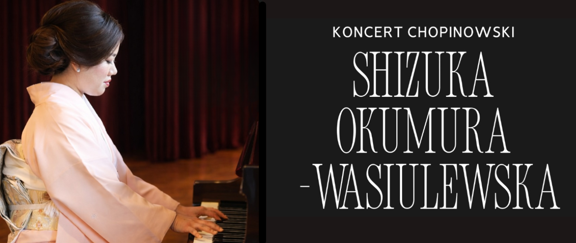 Grafika promuje koncert chopinowski Shizuki Okumury-Wasiulewskiej.
Po lewej stronie znajduje się fotografia pianistki siedzącej przy fortepianie. Kobieta pokazana jest z profilu. Ma upięte włosy i ubrana jest w jasnoróżowe kimono z szerokimi rękawami oraz ozdobnym, jasnym pasem obi. Jej dłonie spoczywają na klawiaturze fortepianu. W tle widoczne są ciemnoczerwone kotary sceniczne oraz drewniana podłoga sali koncertowej.
Po prawej stronie, na ciemnym tle, umieszczono napis „Koncert chopinowski” oraz imię i nazwisko artystki: „Shizuka Okumura-Wasiulewska”, zapisane dużą, jasną, elegancką czcionką.
Kolorystyka grafiki utrzymana jest w kontrastowych barwach: ciemne tło z jasnym tekstem oraz ciepłe odcienie czerwieni i beżu w części fotograficznej.