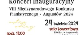 Na białym the od góry po lewej stronie rycina przedstawiająca budynek PSM w Augustowie, obok po prawej narysowany fortepian. Obok tekst: Państwowa Szkoła Muzyczna I I st. im. Emila Młynarskiego w Augustowie, Aleksandra Zvirblyte - Koncert Inauguracyjny VIII Międzynarodowego Konkursu Pianistycznego - Augustów 2024. 24 Kwietnia 2024 godzi. 18: Sala Koncertowa PSM I st. w Augustowie, ul. Wybickiego 1.Poniżej Loga CEA - Centrum Edukacji Artystycznej, : Organizatora - PSM I st. im. Emila Młynarskiego w Augustowie, Honorowy Patronat: Ministerstwo Kultury i Dziedzictwa Narodowego, Marszałek Województwa Podlaskiego, Burmistrz Miasta Augustowa, Starostwo Powiatowe w Augustowie. Partnerzy: Narodowy Instytut Fryderyka Chopina, Pasja sklep muzyczny, Yamaha, Bosfndorfer. Sponsorzy Medialni: Starostwo powiatowe w Augustowie, Dziennik Powiatowy, Augustów.org, TVP3 Białystok.. Dofinansowano ze środków Ministerstwa Kultury i Dziedzictwa Narodowego.