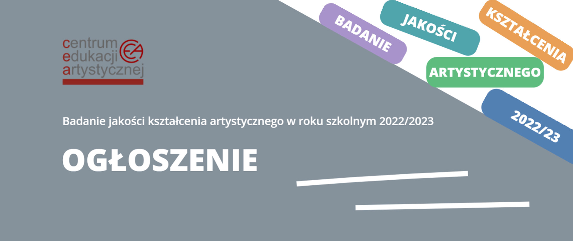 Zdjęcie przedstawia na szarym tle w lewym górnym rogu logotyp Centrum Edukacji Artystycznej, poniżej, na środku biały napis Badanie jakości kształcenia artystycznego w roku szkolnym 2022/2023/. W lewym dolnym rogu znajduje się słowo OGŁOSZENIE, a w prawym dolnym rogu - dwie poziome równoległe białe linie. W prawym górnym rogu na białym tle znajdują się kolorowe prostokąty zawierające w sobie poszczególne wyrazy tworzące zdanie: Badanie jakości kształcenia artystycznego 202/23