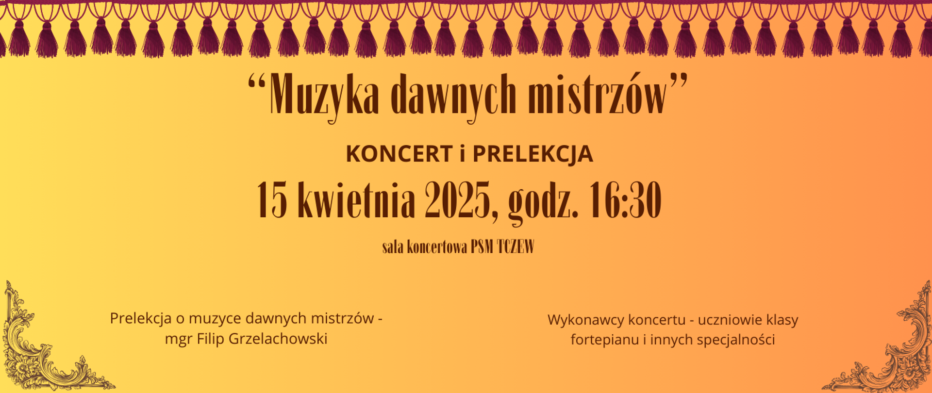 Tło żółto-pomarańczowe. U góry strony grafika czerwonych frędzli. U dołu w rogach zdobienia barokowe. Treść ogłoszenia: Muzyka dawnych mistrzów, Koncert i prelekcja, 15 kwietnia 2025, godz. 16:30, sala koncertowa PSM Tczew. Prelekcja o muzyce dawnych mistrzów - mgr Filip Grzelachowski. Wykonawcy koncertu - uczniowie klasy fortepianu i innych specjalności.