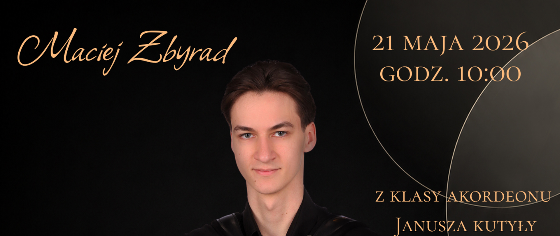 Elegancki plakat recitalu dyplomowego utrzymany w czarno-złotej kolorystyce. W centralnej części znajduje się portret młodego akordeonisty, Macieja Zbyrada, ubranego w czarną koszulę. Muzyk siedzi i trzyma czarny akordeon guzikowy. Tło jest ciemne, ozdobione subtelnymi złotymi okręgami. W górnej lewej części widnieje imię i nazwisko „Maciej Zbyrad”. Po prawej stronie umieszczono datę i godzinę wydarzenia: „21 maja 2026, godz. 10:00” oraz informację „z klasy akordeonu Janusza Kutyły”. W centralnej części dużym ozdobnym pismem zapisano tytuł „Recital Dyplomowy”. Niżej znajduje się program koncertu obejmujący utwory kompozytorów: Domenico Scarlatti, Johann Sebastian Bach, B. K. Przybylski, V. Zolotaryov oraz Richard Galliano. Na dole plakatu podano miejsce wydarzenia: Państwowa Szkoła Muzyczna I i II stopnia im. Ignacego Jana Paderewskiego w Stalowej Woli.