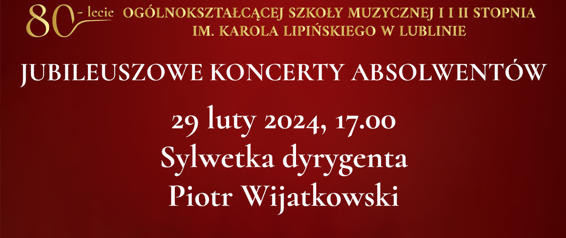 Na bordowo czerwonym tle widnieje tekst napisany złotym kolorem: 80 lecie Ogólnokształcącej Szkoły Muzycznej I i II stopnia im. Karola Lipińskiego w Lublinie. Poniżej białymi literami napis: JUBILEUSZOWE KONCERTY ABSOLWENTÓW, 29 luty 2024, godz. 17:00 Sylwetka dyrygenta Piotr Wijatkowski