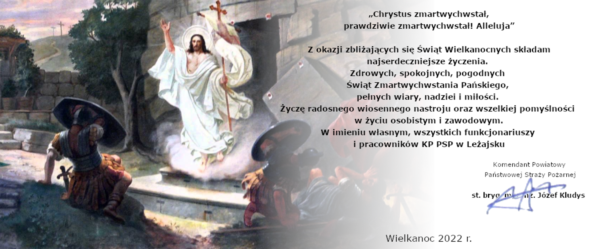 Na zdjęciu widzimy Chrystusa zmartwychwstałego. Po lewej stronie zdjęcia treść życzeń: „Chrystus zmartwychwstał, prawdziwie zmartwychwstał! Alleluja” Z okazji zbliżających się Świąt Wielkanocnych składam najserdeczniejsze życzenia. Zdrowych, spokojnych, pogodnych Świąt Zmartwychwstania Pańskiego, pełnych wiary, nadziei i miłości. Życzę radosnego wiosennego nastroju oraz wszelkiej pomyślności w życiu osobistym i zawodowym. W imieniu własnym, wszystkich funkcjonariuszy i pracowników KP PSP w Leżajsku. Komendant Powiatowy Państwowej Straży Pożarnej st. bryg. mgr inż. Józef Kludys
