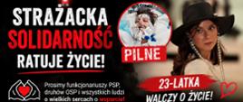 Grafika o charakterze charytatywnym, będąca apelem o wsparcie finansowe na leczenie 23-letniej Klaudii.
Górna (czarna) sekcja: Duży, biało-czerwony napis: „STRAŻACKA SOLIDARNOŚĆ RATUJE ŻYCIE!”. Poniżej znajduje się apel: „Prosimy funkcjonariuszy PSP, druhów OSP i wszystkich ludzi o wielkich sercach o wsparcie!”. Obok tekstu umieszczono dwa zdjęcia tej samej młodej kobiety: po prawej stronie w czarnym kapeluszu, a po lewej w okrągłym kadrze z czerwonym napisem „PILNE”, gdzie leży w szpitalnym łóżku podłączona do aparatury medycznej. Pod zdjęciami widnieje napis: „23-LATKA WALCZY O ŻYCIE!”.