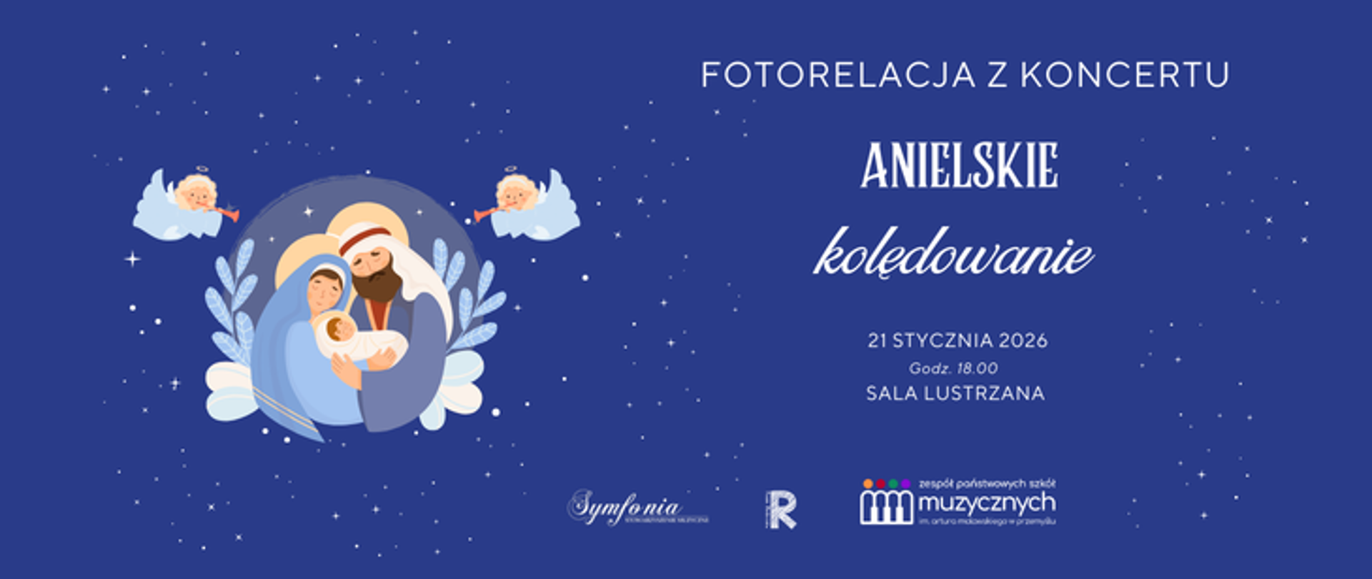 Plakat utrzymany jest w ciemnoniebieskiej, nocnej kolorystyce, z delikatnie rozsianymi jasnymi punktami przypominającymi gwiazdy, co nadaje całości spokojny, świąteczny i nieco bajkowy charakter. Po lewej stronie znajduje się ilustracja przedstawiająca Świętą Rodzinę – Maryję, Józefa i Dzieciątko Jezus – ujętych w stylu uproszczonej, pastelowej grafiki, otoczonej jasną poświatą i dekoracyjnymi motywami roślinnymi. Nad sceną unoszą się dwa małe aniołki grające na trąbkach, umieszczone na tle chmur, co wzmacnia anielski i kolędowy klimat wydarzenia. Po prawej stronie plakatu dominuje tekst informacyjny: u góry widnieje napis „Fotorelacja z koncertu”, poniżej wyraźnie wyeksponowany tytuł wydarzenia „Anielskie kolędowanie”, przy czym słowo „Anielskie” zapisane jest większą, dekoracyjną czcionką, a „kolędowanie” – lżejszą, bardziej kaligraficzną. Niżej podano szczegóły organizacyjne: datę „21 stycznia 2026”, godzinę „18.00” oraz miejsce „Sala Lustrzana”. W dolnej części plakatu umieszczone są logotypy: pośrodku logo „Symfonia”, obok znak graficzny z literą „R”, a po prawej logo Zespołu Państwowych Szkół Muzycznych im. Artura Malawskiego w Przemyślu. Całość jest czytelna, harmonijna i spójna wizualnie, łącząc motywy bożonarodzeniowe z elegancką oprawą wydarzenia muzycznego.