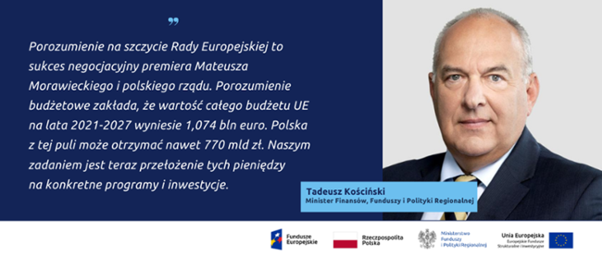 Zdjęcie portretowe ministra Tadeusza Kościńskiego, obok cytat: Porozumienie na szczycie Rady Europejskiej to sukces negocjacyjny premiera Mateusza Morawickiego i polskiego rządy. Porozumienie budżetowe zakłada, że wartość całego budżetu UE na lata 2021-2027 wyniesie 1,074 bln euro. Polska z tej puli może otrzymać nawet 770 mld zł. Naszym zadaniem jest teraz przełożenie tych pieniędzy na konkretne programy i inwestycje.