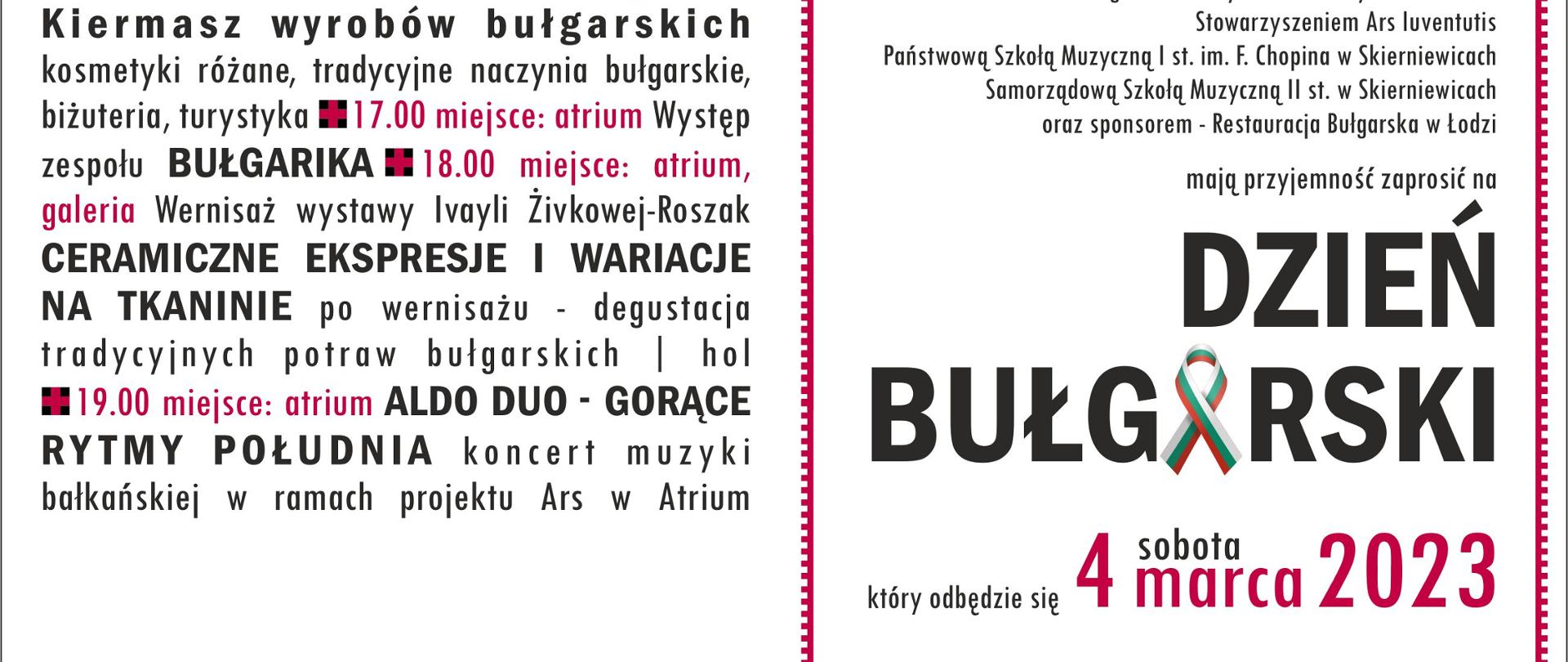 Plakat na białym tle dotyczący koncertu i spotkania na wspólnych warsztatach. Organizatorzy to centrum kultury i Sztuki w Skierniewicach wraz z bułgarskim instytutem kultury w Warszawie, stowarzyszenie Ars Juventus, państwowa szkoła muzyczna i stopnia im Fryderyka Chopina w Skierniewicach samorządowa szkoła muzyczna II stopnia w Skierniewicach oraz sponsorem restauracja bułgarska w Łodzi. Mają przyjemność zaprosić na dzień bułgarski który odbędzie się 4 marca sobota 2023 roku. Budynku centrum kultury i Sztuki w Skierniewicach przy ulicy Reymonta 33.