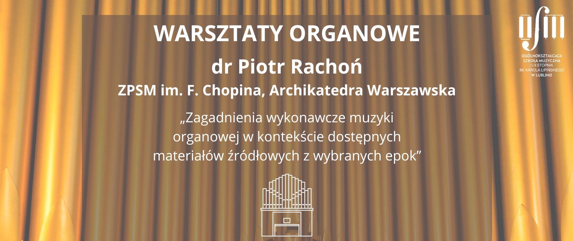 Plakat zapowiada warsztaty organowe prowadzone przez dr Piotra Rachonia z Zespołu Państwowych Szkół Muzycznych im. F. Chopina w Warszawie pt. "Zagadnienia wykonawcze muzyki organowej w kontekście dostępnych materiałów źródłowych z wybranych epok", który odbędzie się 9 grudnia 2024 r. w Ogólnokształcącej Szkole Muzycznej I i II st. im. Karola Lipińskiego w Lublinie w sali organowej. Tło plakatu stawowi grafika przedstawiająca złote piszczałki organów. W środku na zaciemnionym prostokątnym obszarze, białymi literami napisano nazwę wydarzenia, wstawiono białą grafikę przedstawiają ograny oraz napisano datę i miejsce wydarzenia. W lewym górnym rogu umieszczono logo Ogólnokształcącej Szkole Muzycznej I i II st. im. Karola Lipińskiego w Lublinie.
