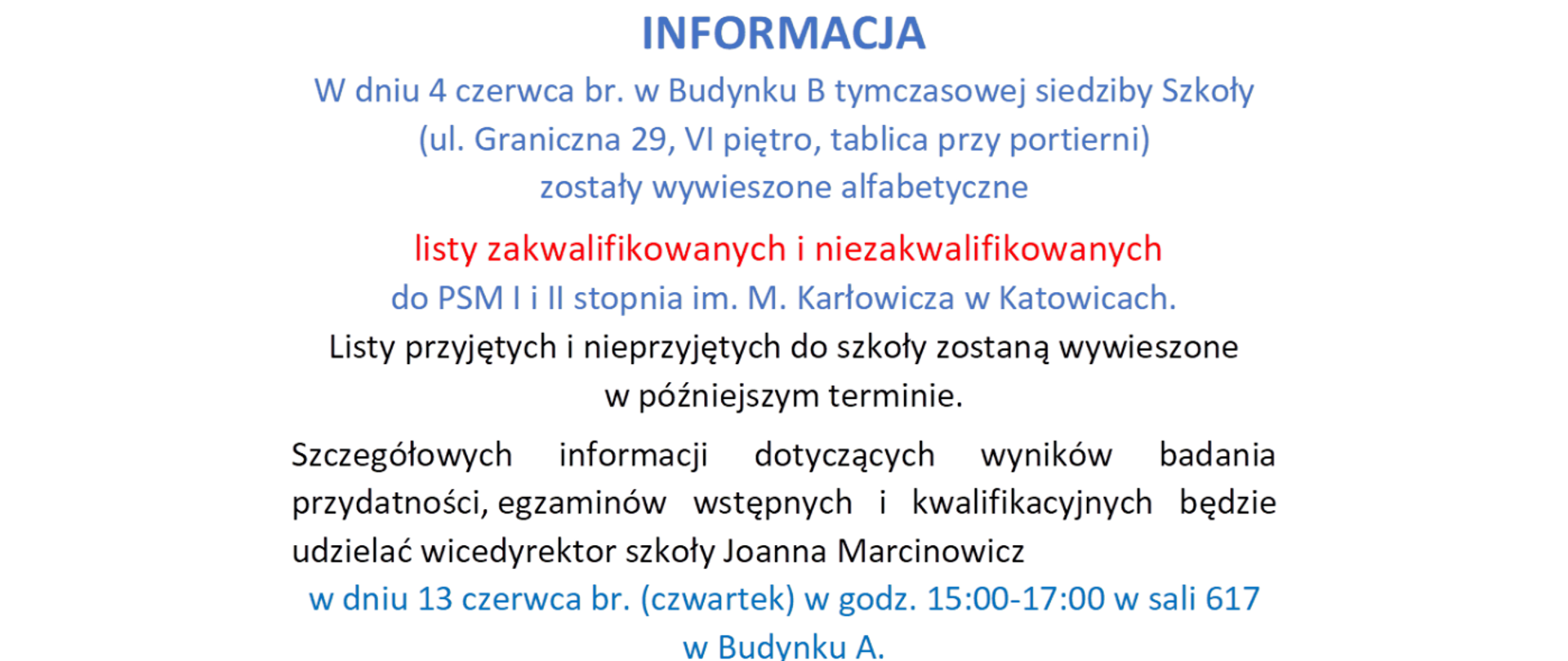 INFORMACJA
W dniu 4 czerwca br. w Budynku B tymczasowej siedziby Szkoły
(ul. Graniczna 29, VI piętro, tablica przy portierni) zostały wywieszone alfabetyczne
listy zakwalifikowanych i niezakwalifikowanych do PSM I i II stopnia im. M. Karłowicza w Katowicach.
Listy przyjętych i nieprzyjętych do szkoły zostaną wywieszone w późniejszym terminie.
Szczegółowych informacji dotyczących wyników badania
przydatności, egzaminów wstępnych i kwalifikacyjnych będzie udzielać wicedyrektor szkoły Joanna Marcinowicz
w dniu 13 czerwca br. (czwartek) w godz. 15:00-17:00 w sali 617 w Budynku A.