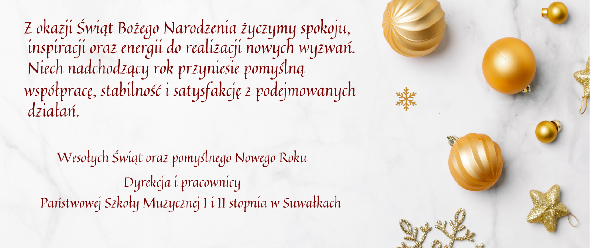 Elegancka kartka świąteczna na jasnym, marmurowym tle z złotymi bombkami, gwiazdkami i śnieżynkami. Po lewej stronie znajduje się tekst świątecznych życzeń w języku polskim, utrzymany w bordowej kolorystyce.
Z okazji Świąt Bożego Narodzenia życzymy spokoju,
inspiracji oraz energii do realizacji nowych wyzwań.
Niech nadchodzący rok przyniesie pomyślną
współpracę, stabilność i satysfakcję z podejmowanych
działań.
Wesołych Świąt oraz pomyślnego Nowego Roku
Dyrekcja i pracownicy
Państwowej Szkoły Muzycznej I i II stopnia w Suwałkach