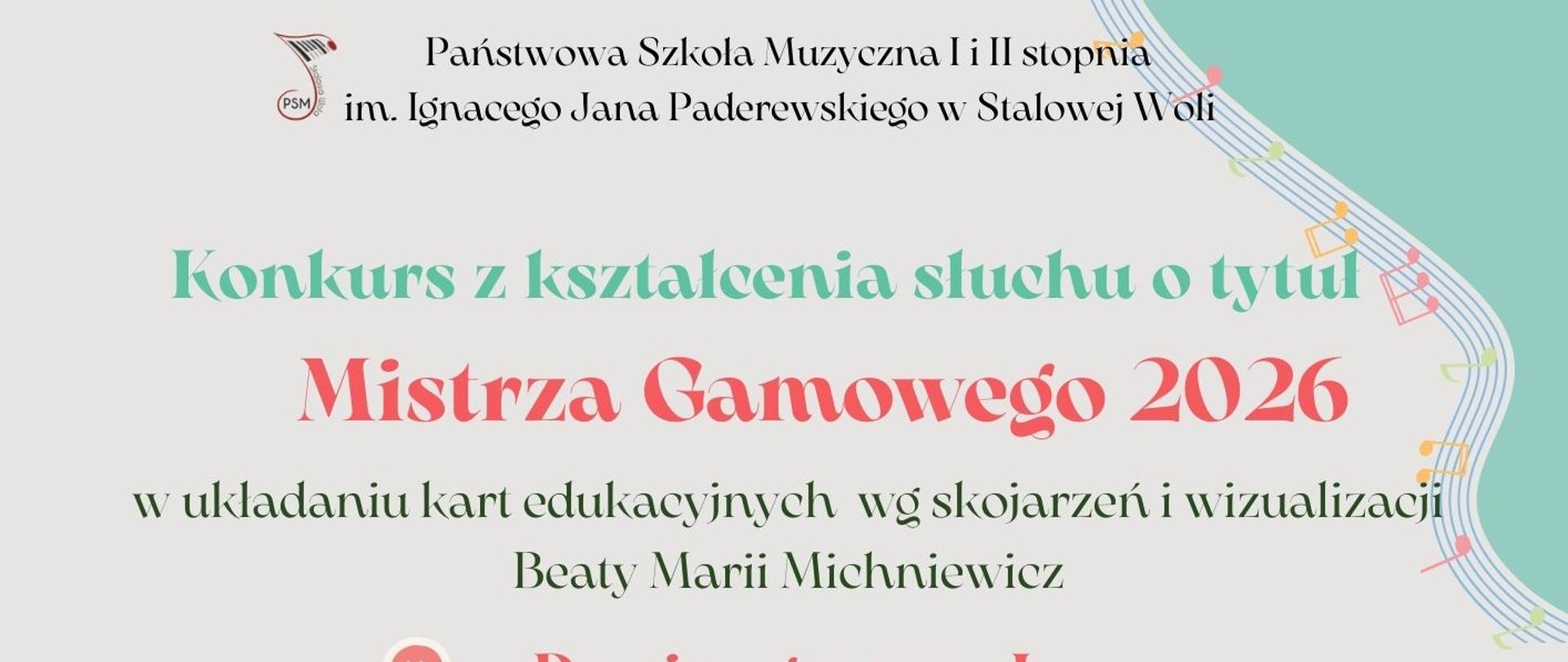 Plakat ma pionowy układ i jasne, pastelowe tło w odcieniu bardzo jasnej szarości z elementami miętowej zieleni. Kompozycja jest lekka, muzyczna, z dekoracyjnymi nutami i falującymi pięcioliniami. U góry, centralnie, znajduje się nazwa szkoły: Państwowa Szkoła Muzyczna I i II stopnia im. Ignacego Jana Paderewskiego w Stalowej Woli. Po lewej stronie widoczny jest mały, okrągły znak graficzny z napisem PSM i stylizowaną nutą. Poniżej, dużą miętową czcionką, widnieje napis: Konkurs z kształcenia słuchu o tytuł. Jeszcze większym, wyraźnym, koralowo-czerwonym krojem pisma zapisano tytuł: Mistrza Gamowego 2026. Pod tytułem znajduje się doprecyzowanie celu konkursu: w układaniu kart edukacyjnych wg skojarzeń i wizualizacji Beaty Marii Michniewicz. Niżej wymieniono dwie kategorie konkursowe, każda poprzedzona małą, okrągłą ikoną ze strzałkami: Domino gamowe I – klasy I–III c.6 oraz klasy I–II c.4 oraz Domino gamowe II – klasy IV–V c.6 oraz klasy III c.4. W środkowej części plakatu znajduje się nagłówek: Konkurs przebiega w dwóch etapach. Następnie podano: I etap – klasowy do 13 marca 2026, II etap – szkolny, 27 marca 2026 (piątek) Sala Kameralna. Niżej zamieszczono harmonogram: klasa I c.6 oraz I c.4 – godz. 13.00, klasa II i III c.6 oraz II c.4 – godz. 13.30, klasa IV i V c.6 oraz III c.4 – godz. 14.00. W dolnej części widnieje duży napis: Powodzenia wszystkim. W prawym górnym rogu znajduje się miętowe pole z falującą pięciolinią i kolorowymi nutami, wzdłuż dolnej lewej krawędzi biegnie falująca pięciolinia z małymi, kolorowymi nutkami, w prawej dolnej części widoczna jest spiralnie ułożona klawiatura fortepianu, a na jej tle stylizowane karty edukacyjne ułożone jak domino z literami C, h, d, B oraz symbole nut i klucza wiolinowego. Całość utrzymana jest w pastelowej, przyjaznej kolorystyce z wyraźnym podziałem informacji i czytelną hierarchią tekstu.