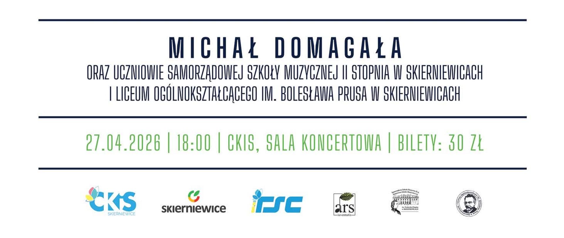 Plakat na białym tle. Treść plakatu to: Inscenizowany Koncert Musicalowy
MICHAŁ DOMAGAŁA
ORAZ UCZNIOWIE SAMORZĄDOWEJ SZKOŁY MUZYCZNEJ II STOPNIA W SKIERNIEWICACH
I LICEUM OGÓLNOKSZTAŁCĄCEGO IM. BOLESŁAWA PRUSA W SKIERNIEWICACH
27.04.2026 | 18:00 | CKIS, SALA KONCERTOWA | BILETY: 30 Z
W dolnym pasku loga sponsorów i patronat medialny