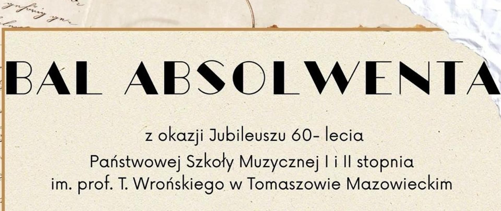Na beżowym tle z elementami zapisanych papirusów, u góry strony pogrubioną czcionką umieszczono napis Bal Absolwenta. Poniżej dodano napis: Z okazji Jubileuszu 60-lecia Państwowej Szkoły muzycznej I i II st. im. prof. T. Wrońskiego w Tomaszowie Mazowieckim. W centralnej części w złotej ramce umieszczono datę i miejsce, wydarzenia. Poniżej podano numer konta do wpłat, informacje o sposobie wpłat oraz kontakt mailowy i komórkowy do szkoły.