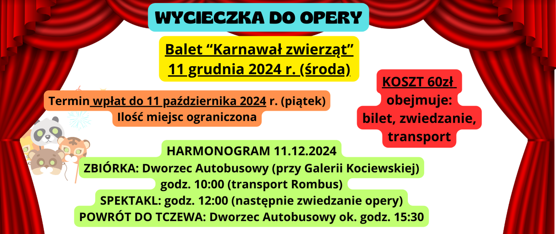 Tło białe z grafiką czerwonej kotary teatralnej. Z lewej strony grafika masek karnawałowych w kształcie zwierząt. Tekst zapisany na kolorowym tle (niebieskim, żółtym, pomarańczowym, czerwonym, zielonym): Wycieczka do opery. Balet "Karnawał zwierząt" 11 grudnia 2024 r. (środa) Termin wpłat do 11 października 2024 r. (piątek) Ilość miejsc ograniczona. Koszt 60zł obejmuje: bilet, zwiedzanie, transport. Harmonogram 11.12.2024 Zbiórka: Dworzec Autobusowy (przy Galerii Kociewskiej) godz. 10:00 (transport Rombus), Spektakl: godz. 12:00 (następnie zwiedzanie opery), powrót do Tczewa: Dworzec Autobusowy ok. 15:30.
