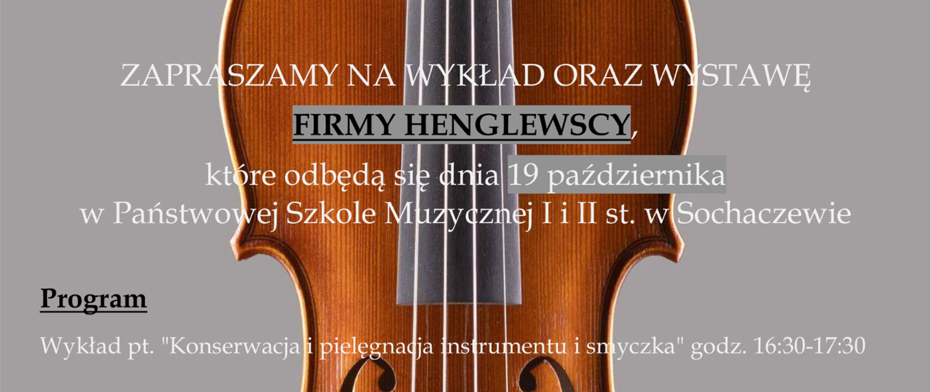 Na szarym tle zdjęcie skrzypiec. Od góry napis: Salony Muzyczne Henglewscy. Następnie informacje: Zapraszamy na wykład oraz wystawę Firmy Henglewscy, które odbędą się dnia 19 października 2023 r. w Państwowej Szkole Muzycznej I i II w Sochaczewie. Poniżej program i tematy spotkania pod tytułem" Konserwacja i pielęgnacja instrumentu i smyczka godz. 16.30-17.30, Wystawa i stoisko firmy Henglewscy od 14.00 do 19.00 