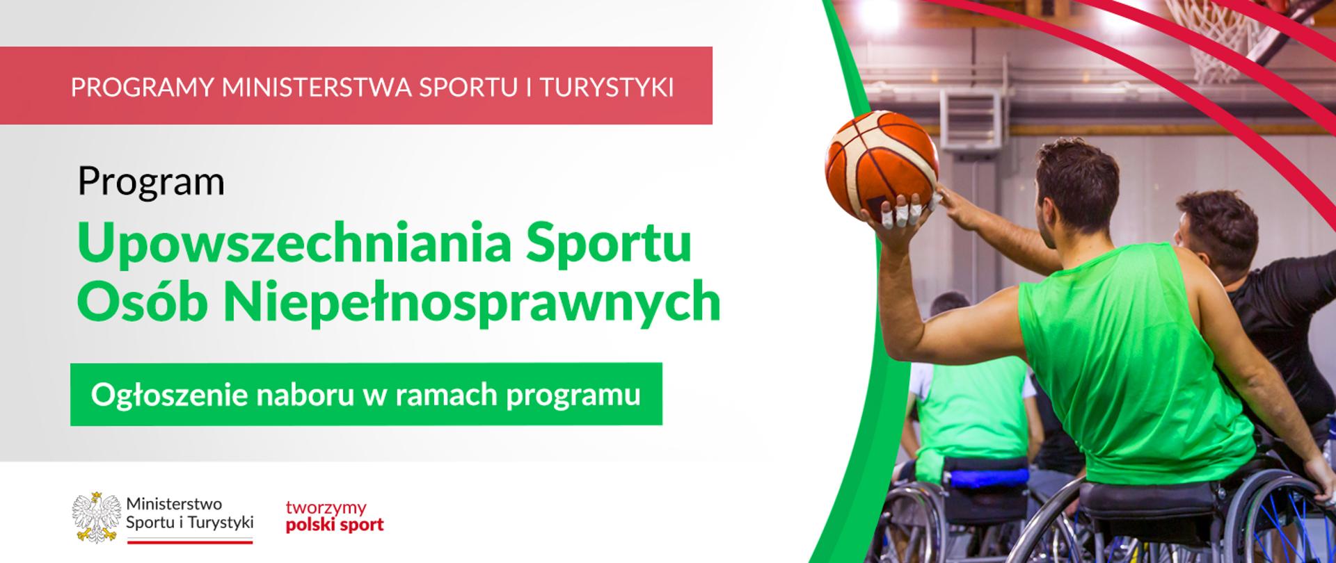 Na samej górze grafiki znajduje się biały napis na czerwonym tle "Programy Ministerstwa Sportu i Turystyki", a poniżej napis "Program Upowszechniania Sportu Osób Niepełnosprawnych. Ogłoszenie naboru w ramach programu". Na samym dole znajduje się logotyp Ministerstwa sportu i Turystyki oraz hasło tworzymy polski sport. Po prawej stornie grafiki znajduję się zdjęcie osoby siedzącej na sportowym wózku inwalidzkim, która jedną ręką wykonuje rzut piłką do koszykówki.