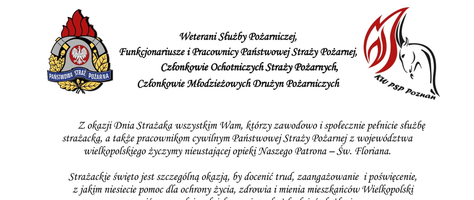 logo Państwowej Straży Pożarnej
logo Komendy Wojewódzkiej Państwowej Straży Pożarnej w Poznaniu
pomiędzy logami napis:
Weterani Służby Pożarniczej,
Funkcjonariusze i Pracownicy Państwowej Straży Pożarnej,
Członkowie Ochotniczych Straży Pożarnych,
Członkowie Młodzieżowych Drużyn Pożarniczych
Z okazji Dnia Strażaka wszystkim Wam, którzy zawodowo i społecznie pełnicie służbę strażacką, a także pracownikom cywilnym Państwowej Straży Pożarnej z województwa wielkopolskiego życzymy nieustającej opieki Naszego Patrona – Św. Floriana.
Strażackie święto jest szczególną okazją, by docenić trud, zaangażowanie i poświęcenie, z jakim niesiecie pomoc dla ochrony życia, zdrowia i mienia mieszkańców Wielkopolski oraz wyrazić szacunek i podziękowanie za każdy dzień służby i pracy oraz sumienne i rzetelne wykonywanie obowiązków służbowych.
Dzięki Waszej ofiarnej i profesjonalnej postawie, a także nieustającej gotowości do niesienia pomocy humanitarnej, również w obliczu zagrożenia, jakim jest wojna w Ukrainie, Straż Pożarna cieszy się nieustannie wysokim zaufaniem oraz powszechnym szacunkiem.
W dniu Waszego święta życzymy Wam satysfakcji i zadowolenia z pełnionej służby i pracy, a także zdrowia i pomyślności w życiu osobistym.
Niech Święty Florian strzeże Was i dodaje sił w każdym działaniu.
Serdeczne podziękowania kierujemy również do Waszych Najbliższych,
którzy cierpliwie wspierają Wasze zawodowe poczynania i okazują zrozumienie, gdy pozostajecie w służbie drugiemu człowiekowi.
Ze strażackim pozdrowieniem
sygnatariusze
Zastępca Wielkopolskiego Komendanta Wojewódzkiego Państwowej Straży Pożarnej starszy brygadier Jarosław Zamelczyk
Wielkopolski Komendant Wojewódzki Państwowej Straży Pożarnej starszy nadbrygadier Dariusz Matczak
Zastępca Wielkopolskiego Komendanta Wojewódzkiego Państwowej Straży Pożarnej brygadier Robert Natunewicz