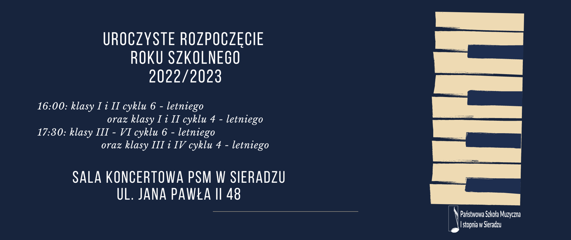 Na granatowym tle napis białymi literami Uroczyste rozpoczęcie roku szkolnego 2022/2023, poniżej 16:00 klasy I i II cyklu 6 - letniego oraz klasy I i II cyklu 4 - letniego, 17:30 klasy III-VI cyklu 6 - letniego oraz klasy III i IV cyklu 4 - letniego, poniżej Sala Koncertowa PSM w Sieradzu, ul. Jana Pawła II 48
obok grafika klawiatury, w prawym dolnym rogu logo PSM w Sieradzu