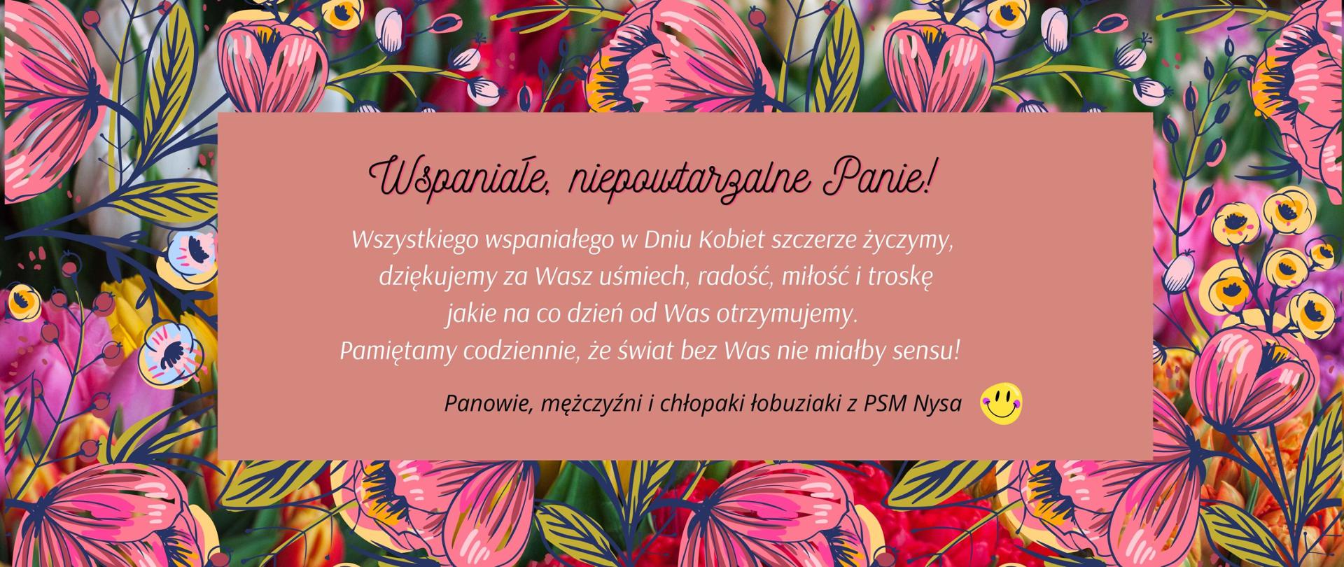 Grafika. Życzenia dla Pań z okazji Międzynarodowego Dnia Kobiet. Tło wypełnione wielobarwnym kwieciem. W środku jasnobrązowy prostokąt, na którym widnieje napis: "Wspaniałe, Niepowtarzalne Panie! Wszystkiego wspaniałego w Dniu Kobiet szczerze życzymy, dziękujemy za Wasz uśmiech, radość, miłość i troskę jakie na co dzień od Was otrzymujemy. Pamiętamy codziennie, że świat bez Was nie miałby sensu! Panowie, mężczyźni i chłopaki rozrabiaki z PSM Nysa!" Na końcu graficzna żółta kropa z uśmiechem.