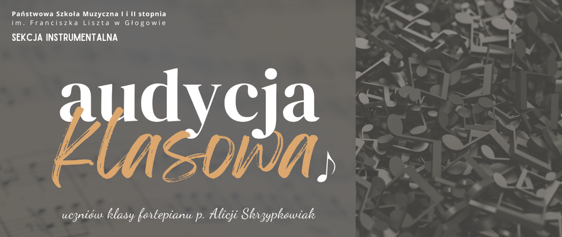Grafika zawierająca tekst. W lewym górnym rogu, w trzech rzędach, litery białe: "Państwowa Szkoła Muzyczna I i II stopnia im. Franciszka Liszta w Głogowie SEKCJA INSTRUMENTALNA". W części centralnej, przesunięte w lewą stronę, w dwóch rzędach, ozdobną dużą czcionką: "audycja klasowa". Pierwsze słowo białe, drugie żółte. Z prawej strony drugiego rzędu biały symbol graficzny nuty. U dołu, mniejszą czcionką stylizowaną na pismo odręczne, w kolorze białym: "uczniów klasy fortepianu p. Alicji Skrzypkowiak". Tło w kolorze szarym. Z prawej strony napisów zdjęcie - bardzo duża ilość metalowych symboli nut, kolorystyka w odcieniach szarości.