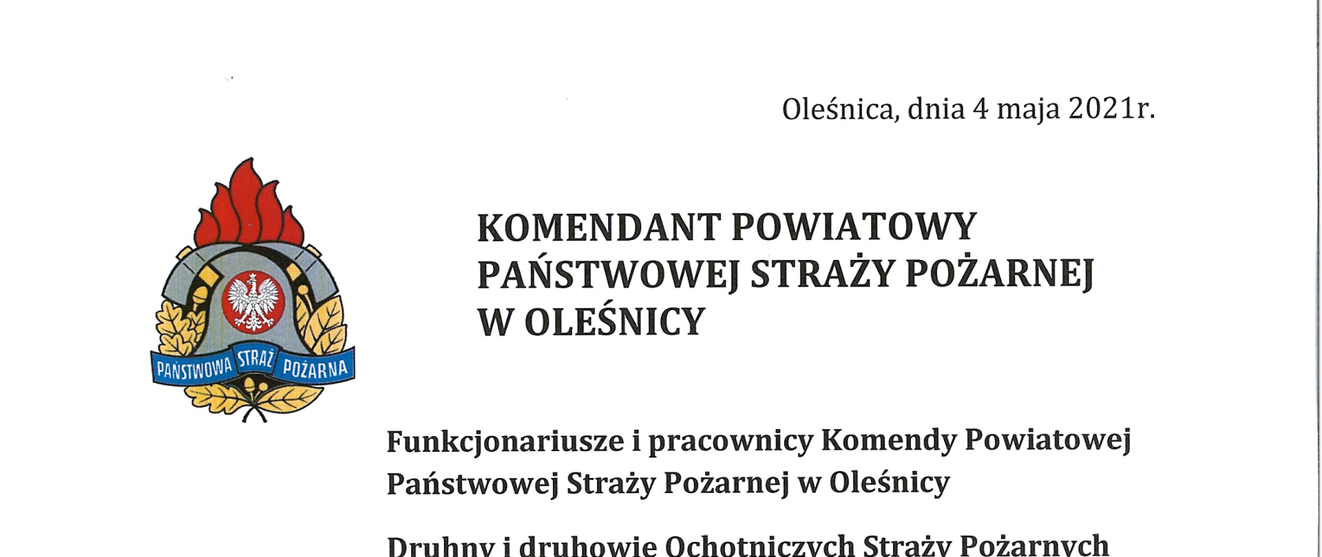Funkcjonariusze i pracownicy Komendy Powiatowej Państwowej Straży Pożarnej w Oleśnicy
Druhny i druhowie Ochotniczych Straży Pożarnych powiatu oleśnickiego
Weterani i Seniorzy Służby Pożarniczej
Dzień Strażaka to czas wyjątkowy. To dzień, w którym mam sposobność skierować do Państwa słowa uznania i podziękowania za Waszą służbę i pracę, którą każdego dnia wykonujecie, bądź wykonywaliście, na rzecz bezpieczeństwa i ochrony przeciwpożarowej.
Jestem dumny z tego, że mogę kierować oleśnicką Komendą oraz nadzorować jednostki OSP powiatu oleśnickiego, w której pełni poświęcenia ludzie gotowi są w każdej chwili nieść pomóc tym, którzy tej pomocy potrzebują – szczególnie w tym trudnym dla nas wszystkich czasie.
Bycie strażakiem to zobowiązanie i odpowiedzialność, ale również satysfakcja i duma. Codzienną służbą i pracą wzmacniamy poczucie bezpieczeństwa wśród społeczeństwa oraz zaufania do nas, jako do formacji mundurowej.
Ten rok, podobnie jak i poprzedni, jest rokiem wyjątkowym pod kątem obchodów Dnia Strażaka. Z uwagi na utrzymujące się zagrożenie epidemiczne SARS-CoV-2 na terenie kraju, uroczyste apele i zbiórki celebrujące naszą pamięć o św. Florianie będą realizowane
w ograniczonym zakresie, bądź całkowicie zostały odwołane. Tym bardziej łączę się z Wami duchowo i zapewniam o ciągłej mojej pamięci oraz wsparciu.
Życzę wszystkim zdrowia, pomyślności i wytrwałości, nadziei na lepsze jutro oraz dalszej opieki Naszego Patrona, a Waszym Najbliższym dziękuję za wyrozumiałość w zaangażowanie
w służbę.
