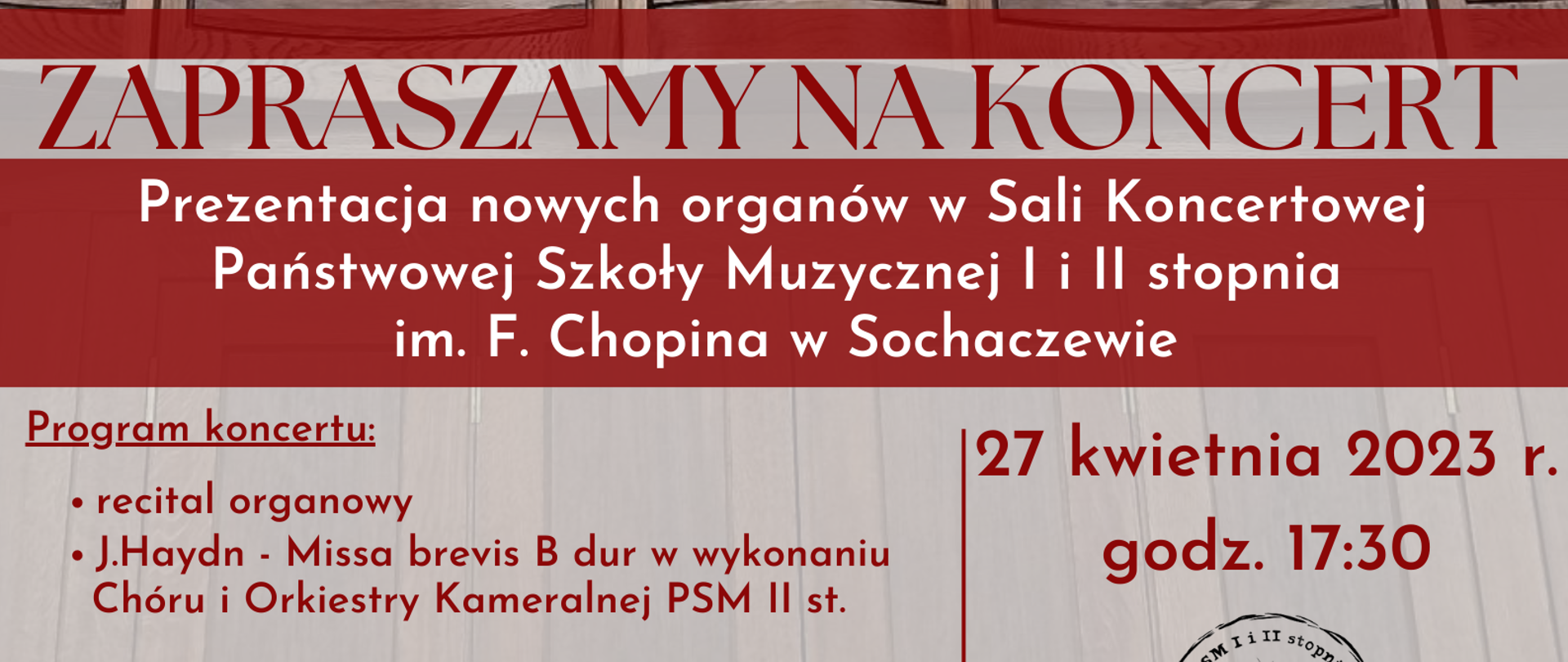 Zdjęcie organów. Na dole na szarym tle czerwone napisy: ZAPRASZAMY NA KONCERT, Prezentacja nowych organów w Sali Koncertowej
Państwowej Szkoły Muzycznej I i II stopnia im. F. Chopina w Sochaczewie, Program koncertu: recital organowy J.Haydn - Missa brevis B dur w wykonaniu Chóru i Orkiestry Kameralnej PSM II st., Sylwia Strugińska-Wochowska - sopran, Jan Bokszczanin - organy, Zbigniew Graca - dyrygent, Przygotowanie Chóru - Iwona Niemyjska. Organy transolokował Krzysztof Grygowicz, Data koncertu 27 kwietnia 2023 r.
godz. 17:30. W prawym dolnym rogu logo szkoły.