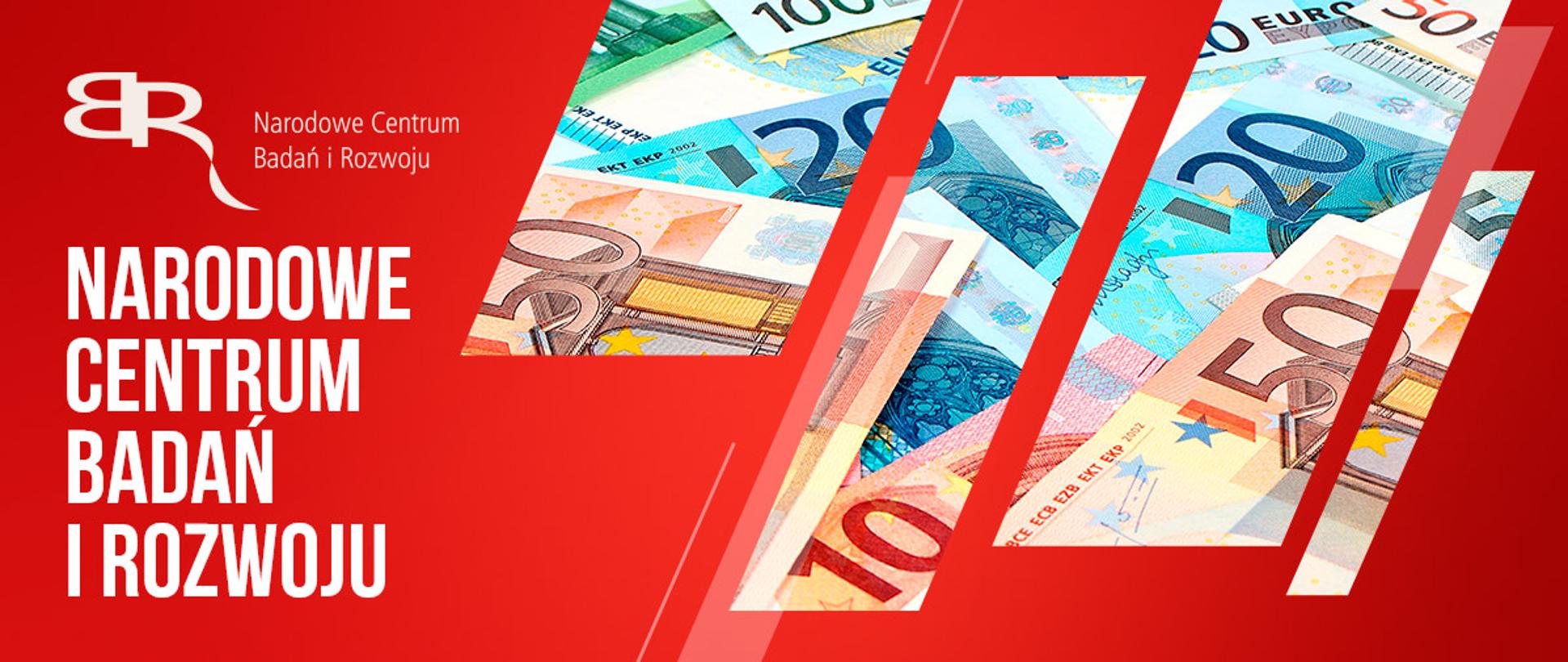Na czerwonym tle po lewej na górze logo NCBR w kolorze białym , czyli odwrócona litera B stykająca się z literą R, poniżej napis białymi literami: Narodowe Centrum Badań i Rozwoju. Z prawej strony przez wycięte w tle ukośne prostokątny widać banknoty o nominałach 10, 20, 50 i 100 euro.
