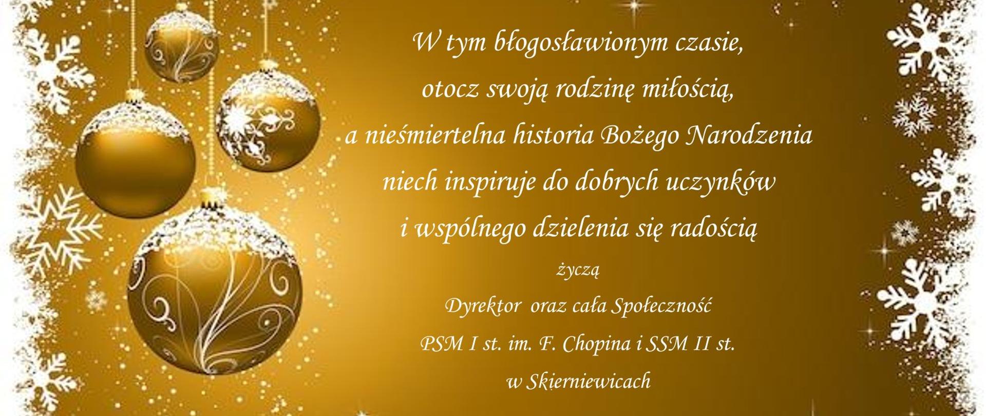 
Plakat na złotym tle po lewej stronie grafika złotych bombek tekst na plakacie białą czcionką brzmi w tym błogosławionym czasie, otocz swoją rodzinę miłością, a nieśmiertelna historia Bożego Narodzenia niech inspiruje do dobrych uczynków i wspólnego dzielenia się radością pod spodem życzą dyrektor oraz cała społeczność państwowej szkoły muzycznej I stopnia imienia Fryderyka Chopina i samorządowa szkoła muzyczna II stopnia w Skierniewicach
