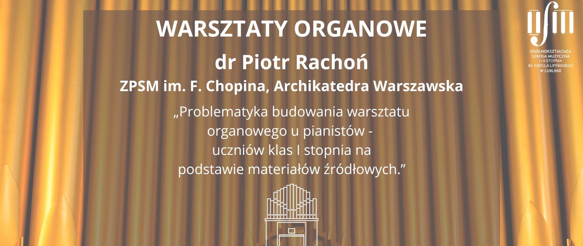 Grafika zapowiada Warsztaty Organowe prowadzone przez dr Piotra Rachonia z Zespołu Państwowych Szkół Muzycznych im. F. Chopina przy Archikatedrze Warszawskiej pt. "Problematyka budowania warsztatu organowego u pianistów - uczniów klas I stopnia na podstawie materiałów źródłowych.", które odbędą się 9 grudnia 2025 r. w sali organowej Ogólnokształcącej Szkoły Muzycznej I i II st. im. Karola Lipińskiego w Lublinie. Tło grafiki stanowi prospekt organów piszczałkowych. Na środku białymi literami napisano nazwę wydarzenia, imię i nazwisko prowadzącego, tematykę, datę i miejsce warsztatów. W środkowej części plakatu wstawiono zarys organów wykonany białą kreską. W prawym górnym rogu wstawiono białe logo Ogólnokształcącej Szkoły Muzycznej I i II st. im. Karola Lipińskiego w Lublinie. 