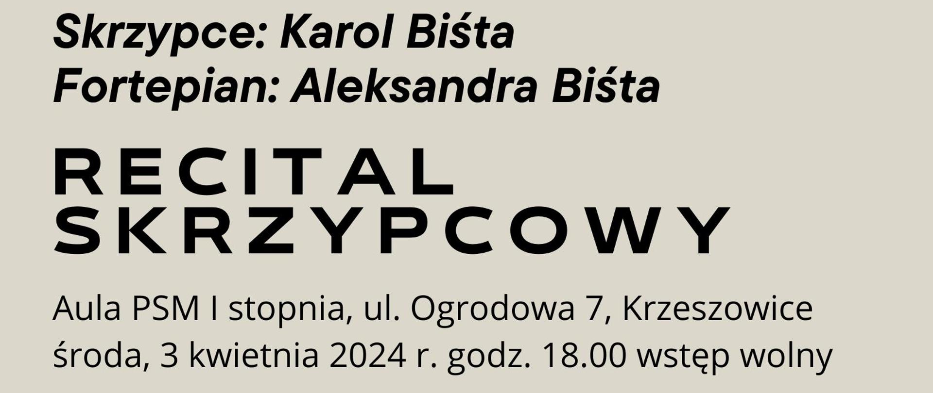 Plakat na jasnobeżowym tle. Od góry po lewej logo Państwowej Szkoły Muzycznej I stopnia im. Zygmunta Noskowskiego w Krzeszowicach. dalej większość plakatu zajmuje zdjęcie pianistki i skrzypka ze skrzypcami w rękach na tle fortepianu. Po lewej napis białymi literami: BACH PAGANINI WIENIAWSKI GRIEG SZYMANOWSKI niżej napis czarnymi literami: Skrzypce Karol Biśta, Fortepian: Aleksandra Biśta. Niżej napis: RECITAL SKRZYPCOWY. Na samym dole napis: Aula PSM I stopnia, ul. Ogrodowa 7, Krzeszowice. środa, 3 kwietnia 2024 r. godz. 18:00 wstęp wolny