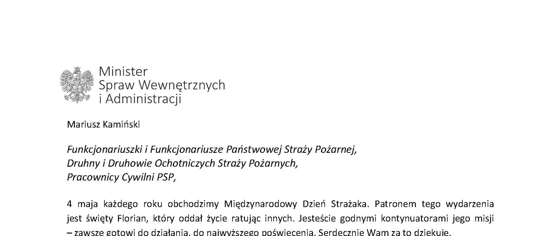 Orzeł w koronie i napis Minister Spraw Wewnętrznych i Administracji
poniżej tekst.
Mariusz Kamiński
Funkcjonariuszki i Funkcjonariusze Państwowej Straży Pożarnej, Druhny i Druhowie Ochotniczych Straży Pożarnych,
Pracownicy Cywilni PSP,
4 maja każdego roku obchodzimy Międzynarodowy Dzień Strażaka. Patronem tego wydarzenia jest święty Florian, który oddał życie ratując innych. Jesteście godnymi kontynuatorami jego misji
– zawsze gotowi do działania, do najwyższego poświęcenia. Serdecznie Wam za to dziękuję.
O Waszym wyjątkowym zaangażowaniu w niesienie pomocy innym słyszymy każdego dnia. Jest ono widoczne szczególnie teraz, kiedy za naszą wschodnią granicą trwa wojna. W tym trudnym czasie dla Ukrainy Krajowe Centrum Koordynacji Ratownictwa KG PSP stało się koordynatorem dla straży pożarnych z całego świata, które przekazują sprzęt pożarniczy ukraińskim strażakom. Od czasu wybuchu wojny za naszą wschodnią granicą koordynujecie również pomoc udzielaną uchodźcom z Ukrainy na dworcach kolejowych i autobusowych we wszystkich miastach wojewódzkich w Polsce. Bez wytężonej pracy strażaków nie byłoby możliwe także sprawne funkcjonowanie punktów recepcyjnych. Te wszystkie działania to nie tylko Wasza codzienna praca, ale i wspaniałe świadectwo solidarności z obywatelami Ukrainy.
Międzynarodowy Dzień Strażaka to okazja nie tylko do podziękowań, ale także podkreślenia roli Waszej służby w funkcjonowaniu państwa. Zapewniam, że zarówno Państwowa Straż Pożarna, jak i Ochotnicze Straże Pożarne zawsze mogą liczyć na wsparcie ze strony MSWiA. Warto przypomnieć o zmianach, które wprowadziliśmy w ramach Ustawy o Ochotniczych Strażach Pożarnych, o co od dawna zabiegało środowisko OSP. Najważniejszą z nich jest coroczne waloryzowanie świadczenia ratowniczego będącego dodatkiem do emerytury. Wydanych zostało już ponad 30 tys. decyzji o przyznaniu tego dodatku emerytowanym strażakom OSP. Ponadto Państwowa Straż Pożarna została ujęta w nowym programie modernizacji służb mundurowych na lata 2022-2025. To przykłady działań, dzięki którym możemy dodatkowo wesprzeć Waszą codzienną, niezwykle wymagającą służbę.
Wszystkim Funkcjonariuszkom i Funkcjonariuszom PSP, Druhnom i Druhom OSP oraz Pracownikom Cywilnym PSP z okazji Waszego święta składam życzenia wszelkiej pomyślności oraz wielu sukcesów zarówno w życiu prywatnym, jak i zawodowym. Serdecznie dziękuję za dotychczasowe działania podejmowane na rzecz zapewnienia bezpieczeństwa obywatelom. Niech Wasza służba będzie zawsze źródłem satysfakcji oraz społecznego uznania.
Z wyrazami szacunku
Mariusz Kamiński
Minister Spraw Wewnętrznych i Administracji
i podpis