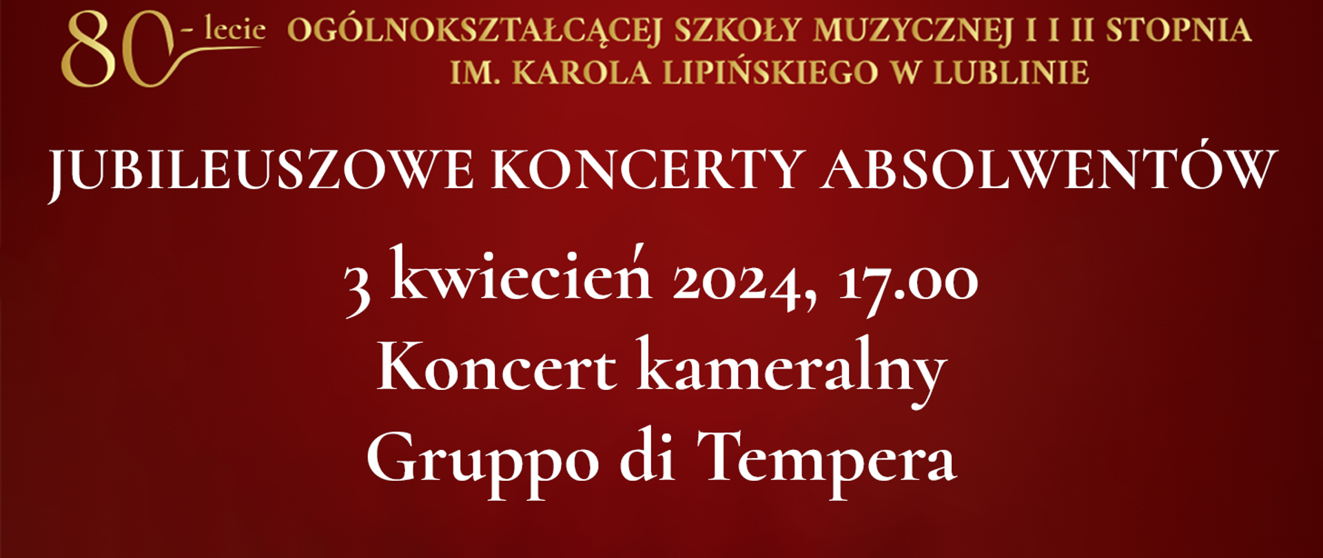 Na bordowo czerwonym tle widnieje tekst napisany złotym kolorem: 80 lecie Ogólnokształcącej Szkoły Muzycznej I i II stopnia im. Karola Lipińskiego w Lublinie. Poniżej białymi literami napis: JUBILEUSZOWE KONCERTY ABSOLWENTÓW, 3 kwiecień 2024, godz. 17.00 Koncert kameralny Gruppo di Tempera