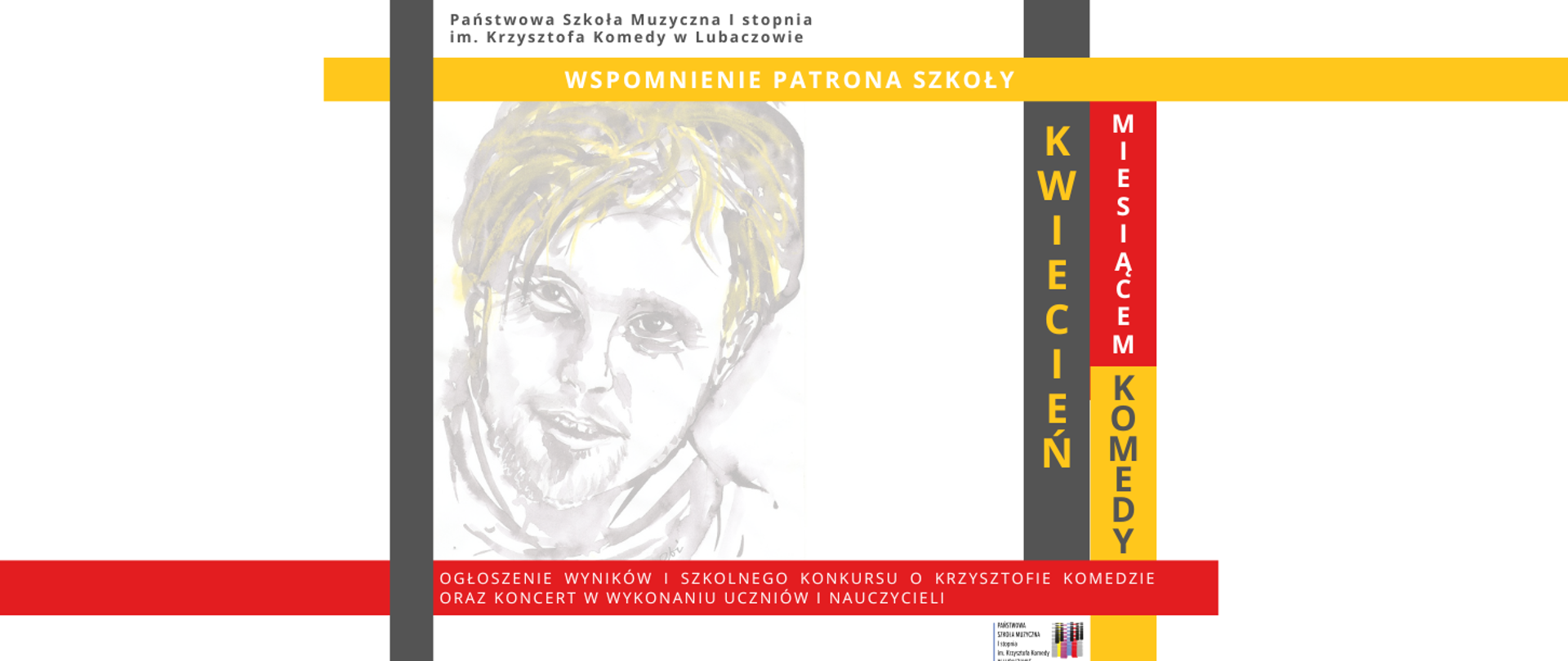 Baner w którego górnej części na białym tle widnieje szary napis "Państwowa Szkoła Muzyczna I stopnia im. Krzysztofa Komedy w Lubaczowie". Poniżej na żółtym tle widoczny jest biały napis "WSPOMNIENIE PATRONA SZKOŁY". W środkowej części afiszu widoczny jest biało szaro żółty portret Krzysztofa Komedy oraz czerwony, szary i żółty prostokąt z białym, czerwonym i szarym napisem "KWIECIEŃ MIESIĄCEM KOMEDY". W dolnej części umieszczone zostały prostokąty o następujących kolorach: czerwonym, żółtym, białym, szarym na których umieszczone zostały następujące informacje "OGŁOSZENIE WYNIKÓW I SZKOLNEGO KONKURSU O KRZYSZTOFIE KOMEDZIE ORAZ KONCERT W WYKONANIU UCZNIÓW I NAUCZYCIELI". W dolnej lewej części umieszczone zostało logo szkoły.