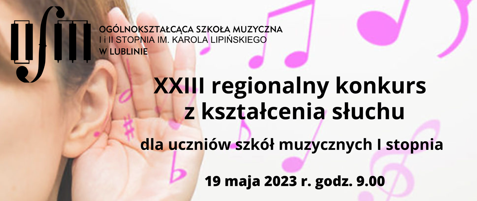 XXIII regionalny konkurs z kształcenia słuchu dla uczniów szkół muzycznych pierwszego stopnia 19 maja 2023 r. godzina 9:00.
W lewym górnym rogu logo szkoły, w tle zdjęcie nasłuchującej dziewczynki z ręką przy uchu i różowe nutki