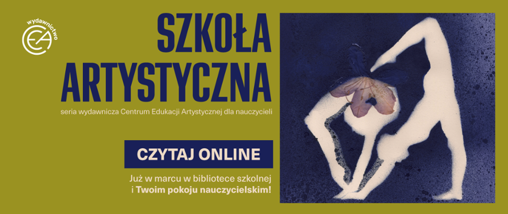 Baner promujący serię wydawniczą "Szkoła Artystyczna", utrzymany w kolorystyce oliwkowej zieleni i ciemnego granatu. Po lewej stronie grafiki znajduje się logo wydawnictwa CEA oraz duży, granatowy napis "Szkoła Artystyczna", pod którym widnieje mniejszy dopisek; "seria wydawnicza Centrum Edukacji Artystycznej dla nauczycieli". Poniżej umieszczono granatowy przycisk z białym napisem "CZYTAJ ONLINE" oraz informację "Już w marcu w bibliotece szkolnej i Twoim pokoju nauczycielskim". Prawą stronę baneru zajmuje artystyczna grafika na granatowym, ziarnistym tle, przedstawiająca białą, uproszczoną sylwetkę osoby w gimnastycznej pozie, której głowę zastępuje zasuszony, fioletowy kwiat.