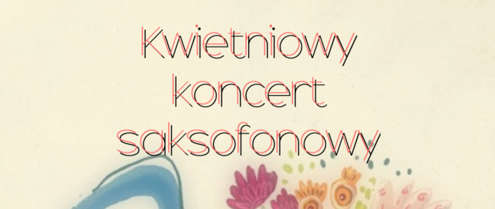 Grafika w kremowym tle przedstawiająca na głównym planie niebieski saksofon z kwiatami wychodzącymi z tuby saksofonu. W tle napisy o treści: "Kwietniowy koncert saksofonowy w wykonaniu uczniów klas saksofonu Jagody Leśniak-Sidorskiej (PSM I i II st. im. F. Nowowiejskiego w Zgorzelcu) oraz Mateusza Boducha (PSM I st. im. W. Lutosławskiego w Bolesławcu). Pianiści: Agata Neumanova, Halyna Hachak i Przemysław Bereziuk. 26.04.2023 r., godz. 16.30, aula PSM I i II st. w Zgorzelcu."