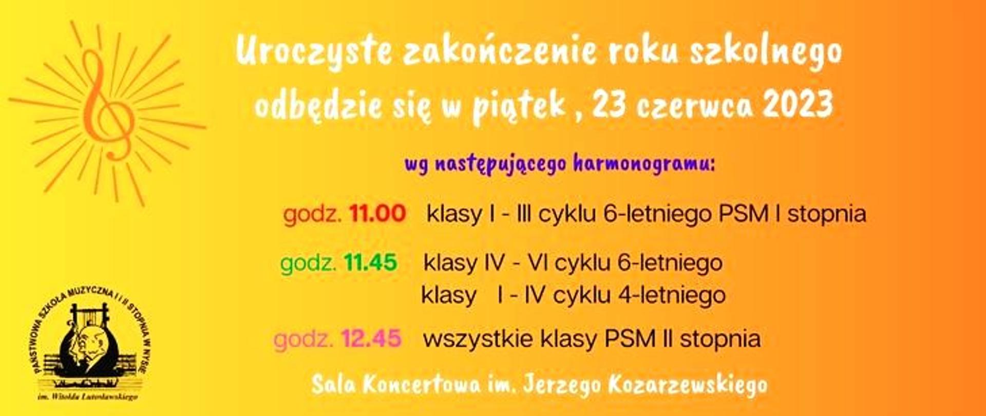 Grafika. Tło żółto-pomarańczowe od lewej do prawej strony. Z lewej strony na górze grafika przedstawiająca promieniujący klucz wiolinowy w kształcie słońca, na dole logo PSM Nysa. Tekst od góry: Uroczyste zakończenie roku szkolnego odbędzie się w piątek, 23 czerwca 2023 wg następującego harmonogramu godz. 11.00 klasy I-III cyklu 6-letniego PSM I stopnia godz. 11.45 klasy I-IV cyklu 6-letniego klasy I-IV cyklu 4-letniego godz. 12.45 wszystkie klasy PSM II stopnia Sala Koncertowa im. Jerzego Kozarzewskiego.