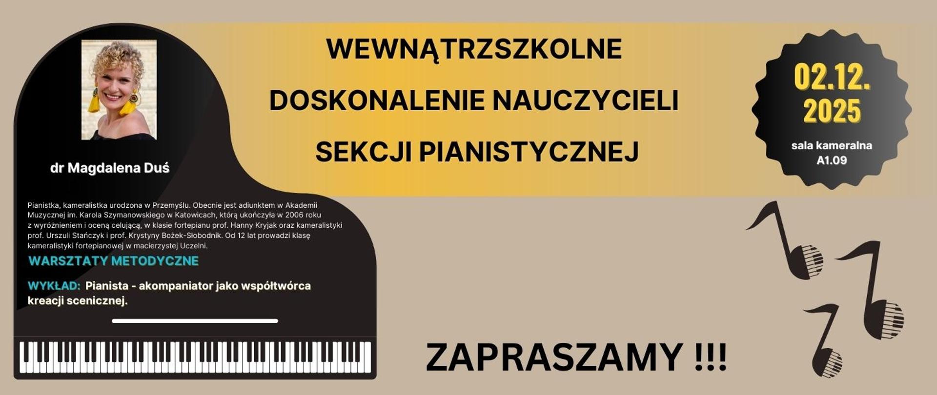 Plakat oraz grafika informacyjna o wewnątrzszkolnym doskonaleniu nauczycieli sekcji pianistycznej.
WYKŁAD: Pianista - akompaniator jako współtwórca kreacji scenicznej.
Warsztaty poprowadzi dr Magdalena Duś - Pianistka, kameralistka urodzona w Przemyślu. Obecnie jest adiunktem w Akademii Muzycznej im. Karola Szymanowskiego w Katowicach, którą ukończyła w 2006 roku z wyróżnieniem i oceną celującą, w klasie fortepianu prof. Hanny Kryjak oraz kameralistyki prof. Urszuli Stańczyk i prof. Krystyny Bożek-Słobodnik. Od 12 lat prowadzi klasę kameralistyki fortepianowej w macierzystej Uczelni.
Warsztaty odbędą się w dniu 2 grudnia 2025 roku, w sali kameralnej A1.09
Warsztaty metodyczne odbędą się w godzinach od 11.00 do 20.00, natomiast wykład zaplanowany jest na godzinę 16.00.
Tło plakatu szare, w górnej części znajduje się logo ZSM im. M.Karłowicza w Zielonej Górze, w środkowej części widnieje grafika fortepianu w kolorze czarnym ze zdjęciem dr Magdaleny Duś. Tekst w kolorze białym oraz niebieskim. W dolnej części plakatu, w prawym oraz lewym rogu umieszczone są czarne nuty, pomiędzy nimi napis: Zapraszamy!
