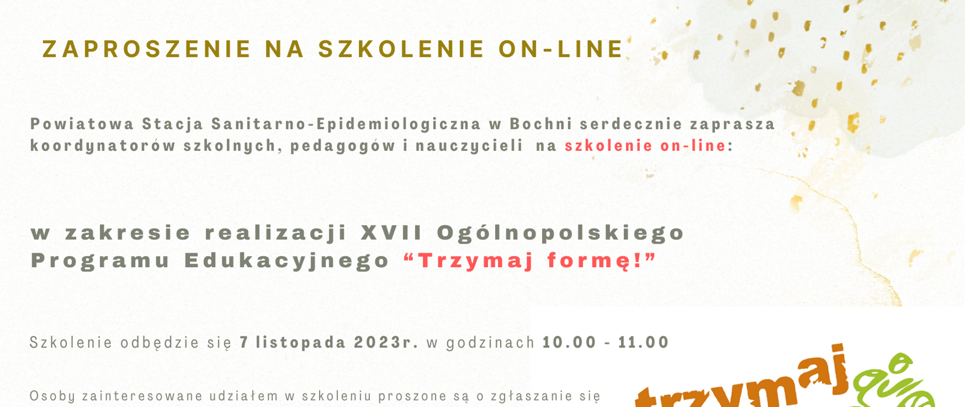 Na zdjęciu znajduje się informacja Powiatowa Stacja Sanitarno-Epidemiologiczna w Bochni serdecznie zaprasza koordynatorów szkolnych, pedagogów i nauczycieli na szkolenie on-line w zakresie realizacji XVII Ogólnopolskiego Programu Edukacyjnego "Trzymaj formę!". Szkolenie odbedzie sie 7 listopada 2023 r. w godzinach 10.00- 11.00. Osoby zainteresowane udziałem w szkoleniu proszone są o zgłaszanie się poprzez przesłanie karty zgłoszenia na adres psse.bochnia@sanepid.gov.pl do dnia 27 października 2023 r. Warunkiem uczestnictwa w szkoleniu jest otrzymanie od organizatora maila w dniach 2-3 listopada 2023 r. z potwierdzeniem zakwalifikowania się do udziału w szkoleniu wraz z danymi do logowania. Udział w szkoleniu jest bezpłatny. Organizator: Powiatowa Stacja Sanitarno-Epidemiologiczna w Bochni