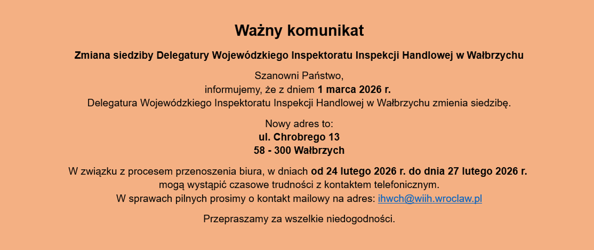 Informacja o treści: Ważny komunikat. Zmiana siedziby Delegatury Wojewódzkiego Inspektoratu Inspekcji Handlowej w Wałbrzychu
Szanowni Państwo, informujemy, że z dniem 1 marca 2026 r. Delegatura Wojewódzkiego Inspektoratu Inspekcji Handlowej w Wałbrzychu zmienia siedzibę.
Nowy adres to:
ul. Chrobrego 13
58 - 300 Wałbrzych
W związku z procesem przenoszenia biura, w dniach od 24 lutego 2026 r. do dnia 27 lutego 2026 r. mogą wystąpić czasowe trudności z kontaktem telefonicznym.
W sprawach pilnych prosimy o kontakt mailowy na adres: ihwch@wiih.wroclaw.pl
Przepraszamy za wszelkie niedogodności.
