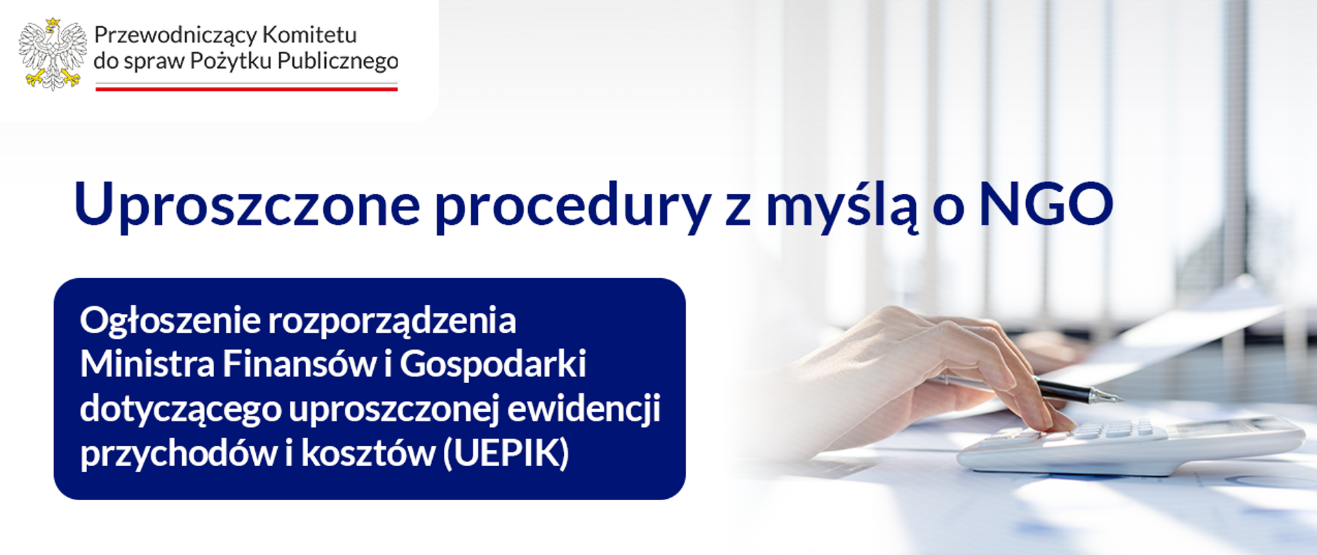 Grafika nagłówkowa do artykułu. Głównie jasne tło. Po lewej stronie tytuł: Uproszczone procedury z myślą o NGO. Poniżej biały tekst na granatowym tle: Ogłoszenie rozporządzenia Ministra Finansów i Gospodarki dotyczącego uproszczonej ewidencji przychodów i kosztów (UEPIK). Po prawej stronie grafiki zdjęcie ilustracyjne: widać dłoń osoby siedzącej przy biurku, dokonującej obliczeń na kalkulatorze. W tle zdjęcia ilustracyjnego rozmyty obraz rolet przy oknie. W lewym górnym rogu logo Przewodniczący Komitetu do spraw Pożytku Publicznego.