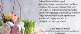 Zdjęcie przedstawia koszyk z kwiatami i kolorowymi pisankami. Po prawej stronie treść życzeń: " Z okazji Świąt Wielkanocnych funkcjonariuszom, pracownikom cywilnym, członkom Ochotniczych Straży Pożarnych i ich rodzinom oraz mieszkańcom powiatu człuchowskiego życzę radosnych i spokojnych Świąt w gronie najbliższych, spędzonych w radosnej i ciepłej atmosferze. Wesołych i bezpiecznych Świąt. st. bryg. Radosław Batruch Komendant Powiatowy Państwowej Straży Pożarnej w Człuchowie”.