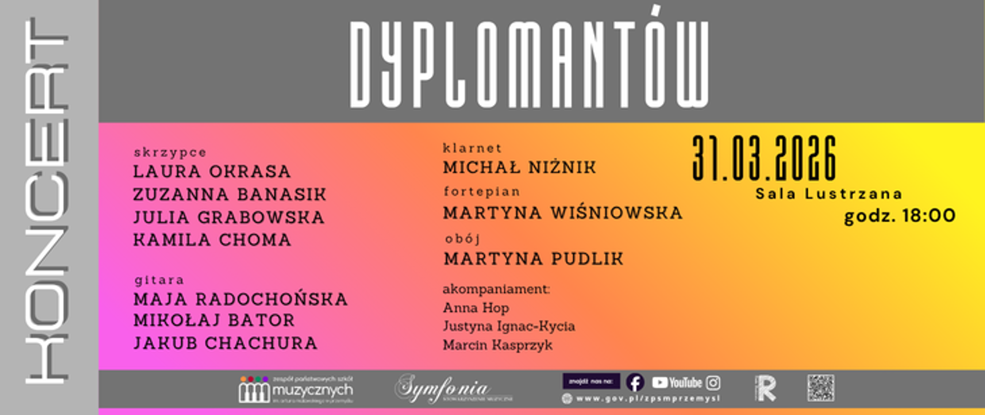 Plakat promujący koncert dyplomantów Zespołu Państwowych Szkół Muzycznych im. Artura Malawskiego w Przemyślu. W górnej części widnieje napis „Dyplomantów”, a po lewej pionowo słowo „Koncert”. Wydarzenie odbędzie się 31 marca 2026 roku o godz. 18:00 w Sali Lustrzanej ZPSM w Przemyślu.
Na plakacie wymienieni są wykonawcy:
– skrzypce: Laura Okrasa, Zuzanna Banasik, Julia Grabowska, Kamila Choma
– gitara: Maja Radochońska, Mikołaj Bator, Jakub Chachura
– klarnet: Michał Niżnik
– fortepian: Martyna Wiśniowska
– obój: Martyna Pudlik
Akompaniament: Anna Hop, Justyna Ignac-Kycia, Marcin Kasprzyk.
Plakat utrzymany jest w nowoczesnej, kolorowej stylistyce z gradientowymi pasami w odcieniach różu, pomarańczu i żółci oraz szarym tłem.
