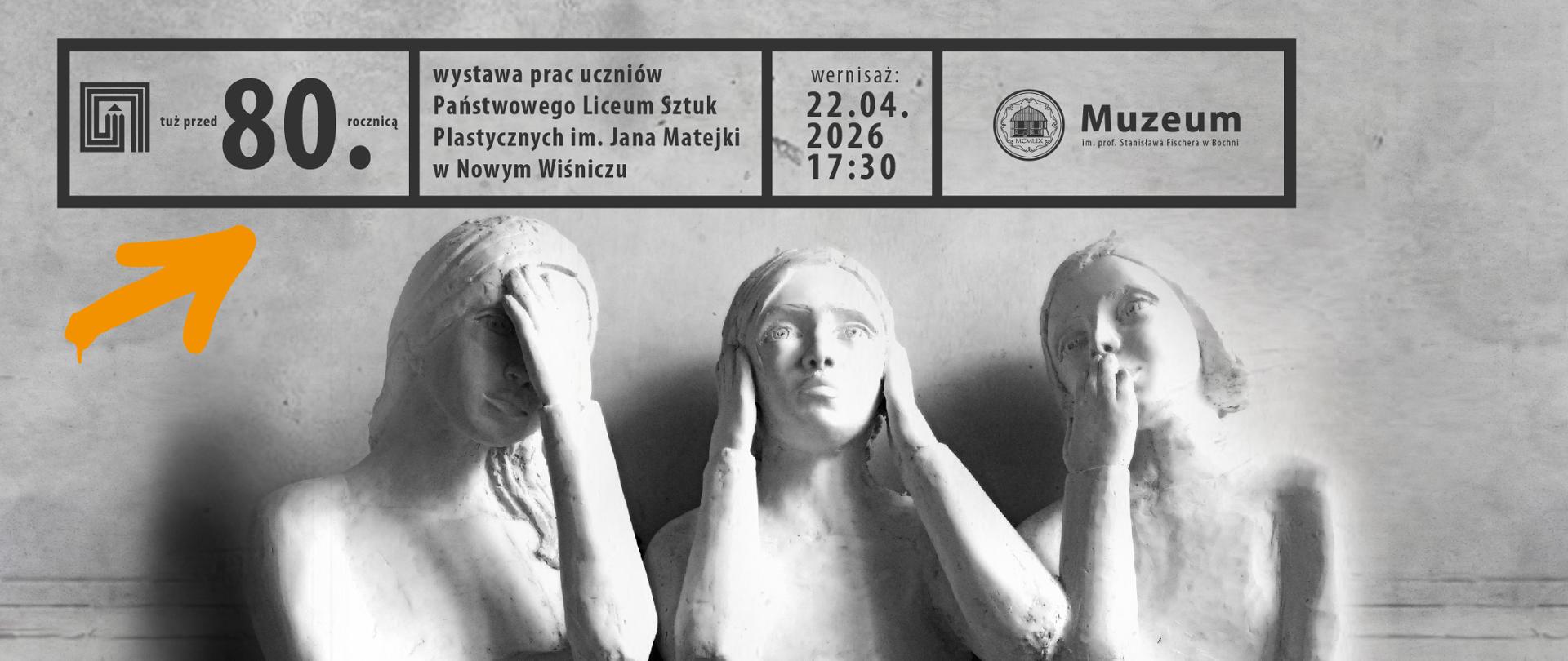 W centralnej części widoczne są trzy rzeźbiarskie popiersia ustawione obok siebie.
Rzeźby mają formę realistycznych postaci z gipsu lub innego jasnego materiału rzeźbiarskiego.
Każda figura ma inną pozę dłoni przy głowie, co sugeruje różnorodność gestów i środków wyrazu.
Tło jest neutralne, jasnoszare, z delikatną fakturą ściany, co podkreśla formę rzeźb.
W górnym pasie plakatu znajdują się informacje organizacyjne, rozmieszczone w ramkach:
„tuż przed 80. rocznicą” – informacja podkreślająca rocznicowy kontekst wydarzenia
„wystawa prac uczniów Państwowego Liceum Sztuk Plastycznych im. Jana Matejki w Nowym Wiśniczu” – główna informacja o wystawie
„wernisaż: 22.04.2026 17:30” – data i godzina otwarcia
Po prawej stronie logo i napis: „Muzeum im. prof. Stanisława Fischera w Bochni”
Dodatkowo po lewej stronie widoczna jest pomarańczowa strzałka wskazująca fragment informacji o rocznicy.