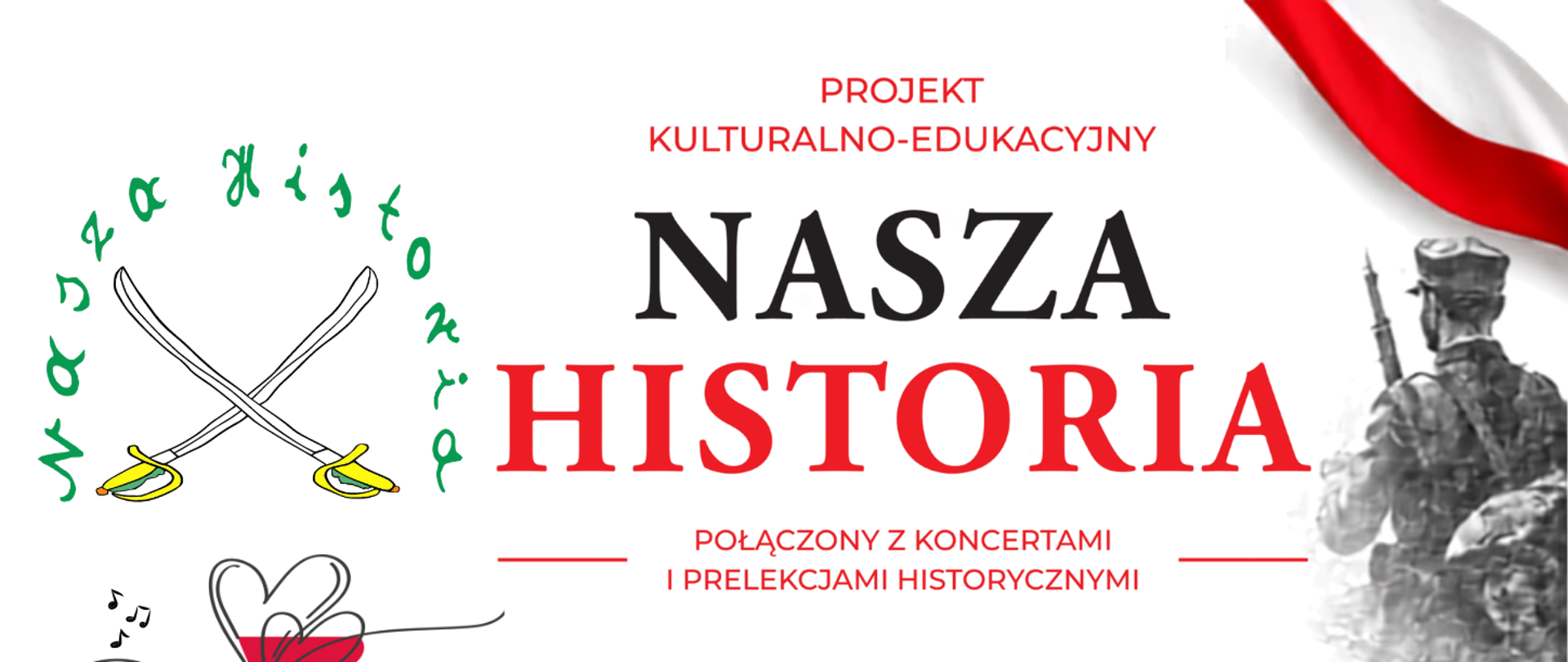 Panoramiczny baner promujący projekt kulturalno-edukacyjny „Nasza Historia”, połączony z koncertami i prelekcjami historycznymi. Grafika utrzymana jest przede wszystkim w biało-czerwonej kolorystyce nawiązującej do polskich barw narodowych.
W centralnej części znajduje się duży tytuł: „NASZA HISTORIA”, a nad nim napis: „Projekt kulturalno-edukacyjny”. Poniżej umieszczono informację: „Połączony z koncertami i prelekcjami historycznymi”.
Po lewej stronie widoczny jest znak „Nasza Historia” z dwoma skrzyżowanymi szablami oraz dekoracyjny motyw serca w barwach biało-czerwonych. Po prawej stronie znajduje się czarno-biała grafika przedstawiająca żołnierzy, a w górnym narożniku fragment biało-czerwonej flagi.