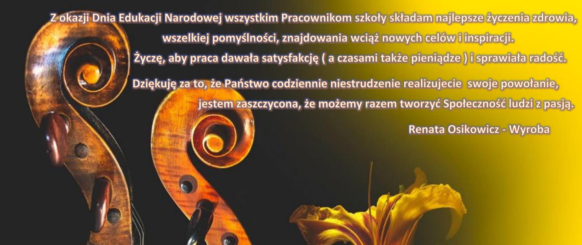 Na tle czarno żółtym znajdują się skrzypce i żółty żonkil, u góry obrazu jest napis "Z okazji Dnia Edukacji Narodowej składam najlepsze życzenia zdrowia wszystkim pracownikom szkoły, wszelkiej pomyślności, znajdowania wciąż nowych celów i inspiracji. Życzę aby praca dawała satysfakcję i sprawiała radość. Dziękuje za to, że Państwo codziennie niestrudzenie realizujecie swoje powołanie, jestem zaszczycona, że wspólnie możemy tworzyć Społeczność ludzi z pasją - Renata Osikowicz-Wyroba".