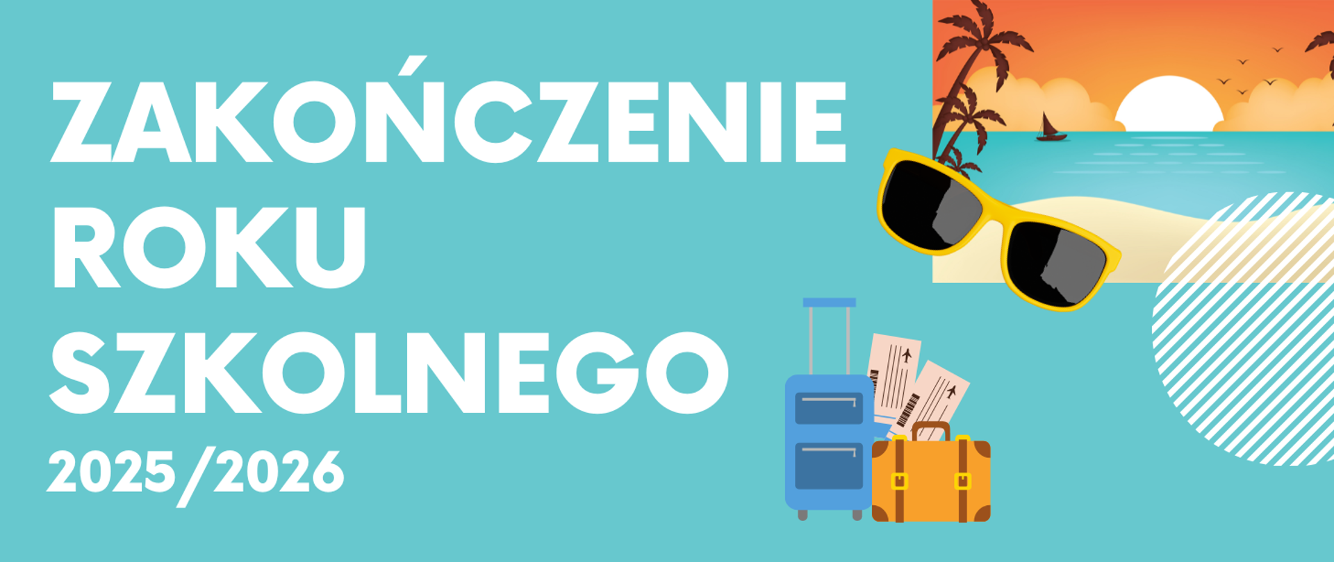 Grafika ogłaszająca zakończenie roku szkolnego 2025/2026. Zawiera następujący tekst: "ZAKOŃCZENIE ROKU SZKOLNEGO 2025/2026". Tło jest w kolorze turkusowym. Po prawej stronie znajduje się grafika przedstawiająca: zachód słońca na plaży z palmami i oceanem, okulary przeciwsłoneczne, niebieską walizkę oraz żółtą torbę podróżną z biletami lotniczymi, co nadaje wakacyjny klimat.