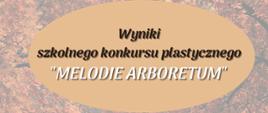 Plakat z informacją dotyczącą wyników szkolnego konkursu plastycznego "Melodie arboretum"; tłem plakatu jest ścieżka leśna, napis informujący o tym iż są to wyniki wkomponowany jest w owal w kolorze beżowym. Napisy laureatów są białe natomiast dane miejsca są w kolorze brązowym, same nazwiska i imiona wytłuszczono czarnym kolorem. Na dole plakatu umieszczono jasnym brązowym napis gratulujemy a czarnym kolorem wymieniono organizatora konkursu. 
